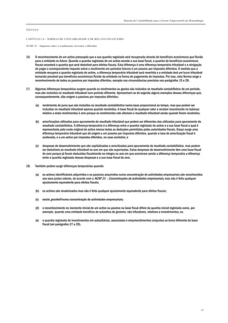 Sistema de Contabilidade para o Sector Empresarial em Moçambique
TÍTULO I
CAPÍTULO 1.4 – NORMAS DE CONTABILIDADE E DE RELATO FINANCEIRO
NCRF 12 – Impostos sobre o rendimento correntes e diferidos
97
16. O reconhecimento de um activo pressupõe que a sua quantia registada será recuperada através de benefícios económicos que fluirão
para a entidade no futuro. Quando a quantia registada de um activo excede a sua base fiscal, a quantia de benefícios económicos
fiscais excederá a quantia que será dedutível para efeitos fiscais. Esta diferença é uma diferença temporária tributável e a obrigação
de pagar o correspondente imposto sobre o rendimento em períodos futuros é um passivo por impostos diferidos. À medida que a
entidade recupera a quantia registada do activo, a diferença temporária tributável será revertida e a entidade terá um lucro tributável
tornando provável que benefícios económicos fluirão da entidade na forma de pagamento de impostos. Por isso, esta Norma exige o
reconhecimento de todos os passivos por impostos diferidos, excepto nas circunstâncias previstas nos parágrafos 15 e 28.
17. Algumas diferenças temporárias surgem quando os rendimentos ou gastos são incluídos no resultado contabilístico de um período,
mas são incluídos no resultado tributável num período diferente. Apresentam-se de seguida alguns exemplos dessas diferenças que,
consequentemente, dão origem a passivos por impostos diferidos:
(a) rendimento de juros que são incluídos no resultado contabilístico numa base proporcional ao tempo, mas que podem ser
incluídas no resultado tributável apenas quando recebidos. A base fiscal de qualquer valor a receber reconhecido no balanço
relativo a estes rendimentos é zero porque os rendimentos não afectam o resultado tributável senão quando forem recebidos;
(b) amortizações utilizadas para apuramento do resultado tributável que podem ser diferentes das utilizadas para apuramento do
resultado contabilístico. A diferença temporária é a diferença entre a quantia registada do activo e a sua base fiscal a qual é
representada pelo custo original do activo menos todas as deduções permitidas pelas autoridades fiscais. Daqui surge uma
diferença temporária tributável que dá origem a um passivo por impostos diferidos, quando a taxa de amortização fiscal é
acelerada, e a um activo por impostos diferidos, no caso contrário; e
(c) despesas de desenvolvimento que são capitalizadas e amortizadas para apuramento do resultado contabilístico, mas podem
ser dedutíveis ao resultado tributável no ano em que são suportadas. Estas despesas de desenvolvimento têm uma base fiscal
de zero porque já foram deduzidas fiscalmente na íntegra no ano em que ocorreram sendo a diferença temporária a diferença
entre a quantia registada dessas despesas e a sua base fiscal de zero.
18. Também podem surgir diferenças temporárias quando:
(a) os activos identificáveis adquiridos e os passivos assumidos numa concentração de actividades empresariais são reconhecidos
aos seus justos valores, de acordo com a NCRF 21 – Concentrações de actividades empresariais, mas não é feito qualquer
ajustamento equivalente para efeitos fiscais;
(b) os activos são revalorizados mas não é feito qualquer ajustamento equivalente para efeitos fiscais;
(c) existe goodwill numa concentração de actividades empresariais;
(d) o reconhecimento no momento inicial de um activo ou passivo na base fiscal difere da quantia inicial registada como, por
exemplo, quando uma entidade beneficia de subsídios do governo, não tributáveis, relativos a investimentos; ou
(e) a quantia registada de investimentos em subsidiárias, associadas e empreendimentos conjuntos se torna diferente da base
fiscal (ver parágrafos 27 a 29).
 
