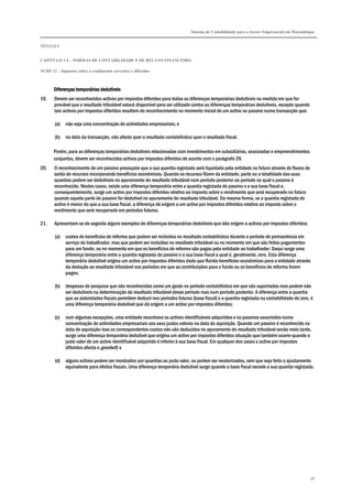 Sistema de Contabilidade para o Sector Empresarial em Moçambique
TÍTULO I
CAPÍTULO 1.4 – NORMAS DE CONTABILIDADE E DE RELATO FINANCEIRO
NCRF 12 – Impostos sobre o rendimento correntes e diferidos
98
Diferenças temporárias dedutíveisDiferenças temporárias dedutíveisDiferenças temporárias dedutíveisDiferenças temporárias dedutíveis
19. Devem ser reconhecidos activos por impostos diferidos para todas as diferenças temporárias dedutíveis na medida em que for
provável que o resultado tributável estará disponível para ser utilizado contra as diferenças temporárias dedutíveis, excepto quando
tais activos por impostos diferidos resultem do reconhecimento no momento inicial de um activo ou passivo numa transacção que:
(a) não seja uma concentração de actividades empresariais; e
(b) na data da transacção, não afecte quer o resultado contabilístico quer o resultado fiscal.
Porém, para as diferenças temporárias dedutíveis relacionadas com investimentos em subsidiárias, associadas e empreendimentos
conjuntos, devem ser reconhecidos activos por impostos diferidos de acordo com o parágrafo 29.
20. O reconhecimento de um passivo pressupõe que a sua quantia registada será liquidada pela entidade no futuro através de fluxos de
saída de recursos incorporando benefícios económicos. Quando os recursos flúem da entidade, parte ou a totalidade das suas
quantias podem ser dedutíveis no apuramento do resultado tributável num período posterior ao período no qual o passivo é
reconhecido. Nestes casos, existe uma diferença temporária entre a quantia registada do passivo e a sua base fiscal e,
consequentemente, surge um activo por impostos diferidos relativo ao imposto sobre o rendimento que será recuperado no futuro
quando aquela parte do passivo for dedutível no apuramento do resultado tributável. Da mesma forma, se a quantia registada do
activo é menor do que a sua base fiscal, a diferença dá origem a um activo por impostos diferidos relativo ao imposto sobre o
rendimento que será recuperado em períodos futuros.
21. Apresentam-se de seguida alguns exemplos de diferenças temporárias dedutíveis que dão origem a activos por impostos diferidos:
(a) custos de benefícios de reforma que podem ser incluídos no resultado contabilístico durante o período de permanência em
serviço do trabalhador, mas que podem ser incluídas no resultado tributável ou no momento em que são feitos pagamentos
para um fundo, ou no momento em que os benefícios de reforma são pagos pela entidade ao trabalhador. Daqui surge uma
diferença temporária entre a quantia registada do passivo e a sua base fiscal a qual é, geralmente, zero. Esta diferença
temporária dedutível origina um activo por impostos diferidos dado que fluirão benefícios económicos para a entidade através
da dedução ao resultado tributável nos períodos em que as contribuições para o fundo ou os benefícios de reforma forem
pagos;
(b) despesas de pesquisa que são reconhecidas como um gasto no período contabilístico em que são suportadas mas podem não
ser dedutíveis na determinação do resultado tributável desse período mas num período posterior. A diferença entre a quantia
que as autoridades fiscais permitem deduzir nos períodos futuros (base fiscal) e a quantia registada na contabilidade de zero, é
uma diferença temporária dedutível que dá origem a um activo por impostos diferidos;
(c) com algumas excepções, uma entidade reconhece os activos identificáveis adquiridos e os passivos assumidos numa
concentração de actividades empresariais aos seus justos valores na data da aquisição. Quando um passivo é reconhecido na
data de aquisição mas os correspondentes custos não são deduzidos no apuramento do resultado tributável senão mais tarde,
surge uma diferença temporária dedutível que origina um activo por impostos diferidos situação que também ocorre quando o
justo valor de um activo identificável adquirido é inferior à sua base fiscal. Em qualquer dos casos o activo por impostos
diferidos afecta o goodwill; e
(d) alguns activos podem ser mostrados por quantias ao justo valor, ou podem ser revalorizados, sem que seja feito o ajustamento
equivalente para efeitos fiscais. Uma diferença temporária dedutível surge quando a base fiscal excede a sua quantia registada.
 