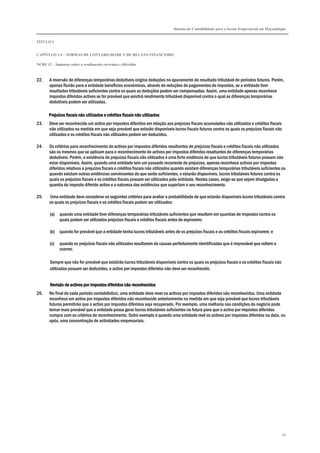 Sistema de Contabilidade para o Sector Empresarial em Moçambique
TÍTULO I
CAPÍTULO 1.4 – NORMAS DE CONTABILIDADE E DE RELATO FINANCEIRO
NCRF 12 – Impostos sobre o rendimento correntes e diferidos
99
22. A reversão de diferenças temporárias dedutíveis origina deduções no apuramento do resultado tributável de períodos futuros. Porém,
apenas fluirão para a entidade benefícios económicos, através de reduções de pagamentos de impostos, se a entidade tiver
resultados tributáveis suficientes contra os quais as deduções podem ser compensadas. Assim, uma entidade apenas reconhece
impostos diferidos activos se for provável que existirá rendimento tributável disponível contra o qual as diferenças temporárias
dedutíveis podem ser utilizadas.
Prejuízos fiscais não utilizados e créditos fiscaisPrejuízos fiscais não utilizados e créditos fiscaisPrejuízos fiscais não utilizados e créditos fiscaisPrejuízos fiscais não utilizados e créditos fiscais não utilizadosnão utilizadosnão utilizadosnão utilizados
23. Deve ser reconhecido um activo por impostos diferidos em relação aos prejuízos fiscais acumulados não utilizados e créditos fiscais
não utilizados na medida em que seja provável que estarão disponíveis lucros fiscais futuros contra os quais os prejuízos fiscais não
utilizados e os créditos fiscais não utilizados podem ser deduzidos.
24. Os critérios para reconhecimento de activos por impostos diferidos resultantes de prejuízos fiscais e créditos fiscais não utilizados
são os mesmos que se aplicam para o reconhecimento de activos por impostos diferidos resultantes de diferenças temporárias
dedutíveis. Porém, a existência de prejuízos fiscais não utilizados é uma forte evidência de que lucros tributáveis futuros possam não
estar disponíveis. Assim, quando uma entidade tem um passado recorrente de prejuízos, apenas reconhece activos por impostos
diferidos relativos a prejuízos fiscais e créditos fiscais não utilizados quando existam diferenças temporárias tributáveis suficientes ou
quando existam outras evidências convincentes de que serão suficientes, e estarão disponíveis, lucros tributáveis futuros contra os
quais os prejuízos fiscais e os créditos fiscais possam ser utilizados pela entidade. Nestes casos, exige-se que sejam divulgadas a
quantia do imposto diferido activo e a natureza das evidências que suportam o seu reconhecimento.
25. Uma entidade deve considerar os seguintes critérios para avaliar a probabilidade de que estarão disponíveis lucros tributáveis contra
os quais os prejuízos fiscais e os créditos fiscais podem ser utilizados:
(a) quando uma entidade tiver diferenças temporárias tributáveis suficientes que resultem em quantias de impostos contra os
quais podem ser utilizados prejuízos fiscais e créditos fiscais antes de expirarem;
(b) quando for provável que a entidade tenha lucros tributáveis antes de os prejuízos fiscais e os créditos fiscais expirarem; e
(c) quando os prejuízos fiscais não utilizados resultarem de causas perfeitamente identificadas que é improvável que voltem a
ocorrer.
Sempre que não for provável que existirão lucros tributáveis disponíveis contra os quais os prejuízos fiscais e os créditos fiscais não
utilizados possam ser deduzidos, o activo por impostos diferidos não deve ser reconhecido.
RevisãoRevisãoRevisãoRevisão de activos por impostos dide activos por impostos dide activos por impostos dide activos por impostos diferidos não reconhecidosferidos não reconhecidosferidos não reconhecidosferidos não reconhecidos
26. No final de cada período contabilístico, uma entidade deve rever os activos por impostos diferidos não reconhecidos. Uma entidade
reconhece um activo por impostos diferidos não reconhecido anteriormente na medida em que seja provável que lucros tributáveis
futuros permitirão que o activo por impostos diferidos seja recuperado. Por exemplo, uma melhoria nas condições do negócio pode
tornar mais provável que a entidade possa gerar lucros tributáveis suficientes no futuro para que o activo por impostos diferidos
cumpra com os critérios de reconhecimento. Outro exemplo é quando uma entidade revê os activos por impostos diferidos na data, ou
após, uma concentração de actividades empresariais.
 