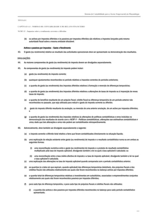 Sistema de Contabilidade para o Sector Empresarial em Moçambique
TÍTULO I
CAPÍTULO 1.4 – NORMAS DE CONTABILIDADE E DE RELATO FINANCEIRO
NCRF 12 – Impostos sobre o rendimento correntes e diferidos
102
(b) os activos por impostos diferidos e os passivos por impostos diferidos são relativos a impostos lançados pela mesma
autoridade fiscal sobre a mesma entidade tributável.
Activos e passivos por impostosActivos e passivos por impostosActivos e passivos por impostosActivos e passivos por impostos –––– Gasto e RendimentoGasto e RendimentoGasto e RendimentoGasto e Rendimento
43. O gasto (ou rendimento) relativo ao resultado das actividades operacionais deve ser apresentado na demonstração dos resultados.
DIVULGAÇÕES
44. As maiores componentes de gasto (ou rendimento) do imposto devem ser divulgados separadamente.
45. As componentes de gasto (ou rendimento) do imposto podem incluir:
(a) gasto (ou rendimento) do imposto corrente;
(b) quaisquer ajustamentos reconhecidos no período relativos a impostos correntes de períodos anteriores;
(c) a quantia de gasto (ou rendimento) dos impostos diferidos relativos à formação e reversão de diferenças temporárias;
(d) a quantia de gasto (ou rendimento) dos impostos diferidos relativos a alterações de taxas de imposto ou à imposição de novas
taxas de imposto;
(e) a quantia do benefício resultante de um prejuízo fiscal, crédito fiscal ou diferença temporária de um período anterior não
reconhecidos no passado, que seja utilizada para reduzir o gasto do imposto corrente ou diferido;
(f) gasto do imposto diferido resultante da anulação, ou reversão de uma anterior anulação, de um activo por impostos diferidos;
e
(g) a quantia de gasto (ou rendimento) dos impostos relativos às alterações de políticas contabilísticas e erros incluídas na
demonstração dos resultados de acordo com a NCRF 4 – Políticas contabilísticas, alterações nas estimativas contabilísticas e
erros, dado que tais alterações e erros não podem ser contabilizados retrospectivamente.
46. Adicionalmente, deve também ser divulgado separadamente o seguinte:
(a) o imposto corrente e diferido total relativo a itens que foram contabilizados directamente na situação líquida;
(b) uma explicação da relação existente entre gasto (ou rendimento) de imposto e o resultado contabilístico numa ou em ambas as
seguintes formas:
(i) uma reconciliação numérica entre o gasto (ou rendimento) do imposto e o produto do resultado contabilístico
multiplicado pela taxa de imposto aplicável, divulgando também a lei na qual a taxa aplicável é calculada; ou
(ii) uma reconciliação entre a taxa média efectiva de imposto e a taxa de imposto aplicável, divulgando também a lei na qual
a taxa aplicável é calculada.
(c) uma explicação das alterações na taxa de imposto aplicável quando comparada com o período contabilístico anterior;
(d) as quantias (e a data em que expiram, quando aplicável) das diferenças temporárias dedutíveis, dos prejuízos fiscais e dos
créditos fiscais não utilizados relativamente aos quais não foram reconhecidos no balanço activos por impostos diferidos;
(e) a quantia total de diferenças temporárias relativas a investimentos em subsidiárias, associadas e empreendimentos conjuntos
relativamente aos quais não foram reconhecidos passivos por impostos diferidos;
(f) para cada tipo de diferença temporária, e para cada tipo de prejuízos fiscais e créditos fiscais não utilizados:
(i) a quantia dos activos e dos passivos por impostos diferidos reconhecidos no balanço para cada período contabilístico
apresentado;
 