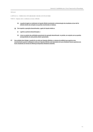 Sistema de Contabilidade para o Sector Empresarial em Moçambique
TÍTULO I
CAPÍTULO 1.4 – NORMAS DE CONTABILIDADE E DE RELATO FINANCEIRO
NCRF 12 – Impostos sobre o rendimento correntes e diferidos
103
(ii) a quantia do gasto ou rendimento do imposto diferido reconhecido na demonstração dos resultados se isso não for
evidente através das variações nas quantias reconhecidas no balanço;
(g) Com respeito a operações descontinuadas, o gasto de imposto relativo a:
(i) o ganho ou perda da descontinuação; e
(ii) o lucro ou prejuízo das actividades operacionais da operação descontinuada no período, em conjunto com as quantias
correspondentes de cada período anterior apresentado;
47. Uma entidade deve divulgar a quantia de um activo por impostos diferidos e a natureza da evidência que suporta ao seu
reconhecimento quando a utilização do activo por impostos diferidos está dependente de lucros tributáveis futuros superiores aos
lucros resultantes da reversão de diferenças temporárias tributáveis existentes.
 