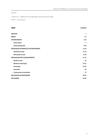 Sistema de Contabilidade para o Sector Empresarial em Moçambique
TÍTULO I
CAPÍTULO 1.4 – NORMAS DE CONTABILIDADE E DE RELATO FINANCEIRO
NCRF 13 – Activos tangíveis
104
ÍNDICEÍNDICEÍNDICEÍNDICE Parágrafos
OBJECTIVO 1
ÂMBITO 2-4
RECONHECIMENTO 5-10
Custos iniciais 7
Custos subsequentes 8-10
MENSURAÇÃO NO MOMENTO DO RECONHECIMENTO 11-20
Elementos do custo 12-16
Mensuração do custo 17-20
MENSURAÇÃO APÓS O RECONHECIMENTO 21-31
Modelo de custo 22
Modelo de revalorização 23-31
Amortização 32-45
Imparidade 46
Compensação por Imparidade 47
ANULAÇÃO DO RECONHECIMENTO 48-49
DIVULGAÇÕES 50-52
 