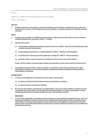 Sistema de Contabilidade para o Sector Empresarial em Moçambique
TÍTULO I
CAPÍTULO 1.4 – NORMAS DE CONTABILIDADE E DE RELATO FINANCEIRO
NCRF 13 – Activos tangíveis
105
OBJECTIVO
1. O objectivo desta Norma é o de estabelecer o tratamento contabilístico dos bens tangíveis, nomeadamente no que se refere ao seu
reconhecimento como activos, à determinação das suas quantias registadas, e dos respectivos gastos com amortização e perdas por
imparidade.
ÂMBITO
2. Esta Norma deve ser aplicada na contabilização de activos tangíveis, excepto quando outra Norma exija ou permita um tratamento
contabilístico diferente (como, por exemplo, a NCRF 17 – Locações).
3. Esta Norma não se aplica:
(a) a activos tangíveis classificados como detidos para venda de acordo com a NCRF 22 – Activos não correntes detidos para venda
e unidades operacionais descontinuadas;
(b) a activos biológicos relacionados com a actividade agrícola (ver a NCRF 11 – Agricultura e activos biológicos);
(c) ao reconhecimento e mensuração de activos de exploração e avaliação (ver a NCRF 15 – Recursos minerais); ou
(d) aos direitos minerais e reservas minerais tais como petróleo, gás natural e recursos não renováveis similares.
Contudo, esta Norma aplica-se aos activos tangíveis utilizados para desenvolver ou manter os activos descritos nas alíneas (b) a (d).
4. Uma entidade deve aplicar esta Norma a activos que estejam a ser construídos ou desenvolvidos para utilização futura, como
propriedades de investimento, mas que ainda não satisfazem a definição de propriedade de investimento prevista na NCRF 16 –
Activos tangíveis de investimento.
RECONHECIMENTO
5. O custo de um bem tangível deve ser reconhecido como activo quando, e apenas quando:
(a) é provável que benefícios económicos futuros associados ao bem fluirão para a entidade; e
(b) o custo do bem pode ser mensurado com fiabilidade.
6. De acordo com este princípio de reconhecimento, uma entidade avalia os custos dos seus activos tangíveis no momento em que eles
são suportados. Estes custos incluem os que são suportados inicialmente para adquirir ou construir o activo tangível e os que são
suportados posteriormente para acrescentar, substituir uma parte, ou dar assistência a esse activo.
Custos iniciaisCustos iniciaisCustos iniciaisCustos iniciais
7. Os bens do activo tangível podem ser adquiridos por razões de segurança ou razões ambientais. A aquisição de tais bens, embora não
aumentando directamente os benefícios económicos futuros de qualquer activo tangível específico, pode ser necessária para que a
entidade obtenha os benefícios económicos futuros de outros activos. Estes bens são elegíveis para reconhecimento como activos
porque permitem a uma entidade obter benefícios económicos futuros dos activos relacionados para além dos que teria obtido se não
tivesse adquirido esses bens.
 