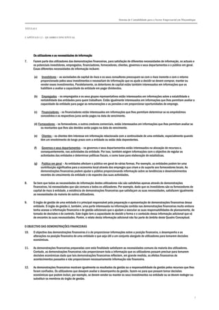 Sistema de Contabilidade para o Sector Empresarial em Moçambique
TÍTULO I
CAPÍTULO 1.2 – QUADRO CONCEPTUAL
7
Os utilizadores e as necessidades de informaçãoOs utilizadores e as necessidades de informaçãoOs utilizadores e as necessidades de informaçãoOs utilizadores e as necessidades de informação
7. Fazem parte dos utilizadores das demonstrações financeiras, para satisfação de diferentes necessidades de informação, os actuais e
os potenciais investidores, empregados, financiadores, fornecedores, clientes, governos e seus departamentos e o público em geral.
Essas diferentes necessidades de informação incluem:
(a) Investidores – as sociedades de capital de risco e os seus consultores preocupam-se com o risco inerente e com o retorno
proporcionado pelos seus investimentos e necessitam de informação que os ajude a decidir se devem comprar, manter ou
vender esses investimentos. Paralelamente, os detentores de capital estão também interessados em informações que os
habilitem a avaliar a capacidade da entidade em pagar dividendos.
(b) Empregados – os empregados e os seus grupos representativos estão interessados em informações sobre a estabilidade e
rentabilidade das entidades para quem trabalham. Estão igualmente interessados em informações que lhes permitam avaliar a
capacidade da entidade para pagar as remunerações e as pensões e em proporcionar oportunidades de emprego.
(c) Financiadores – os financiadores estão interessados em informações que lhes permitam determinar se os empréstimos
concedidos e os respectivos juros serão pagos na data do vencimento.
(d) Fornecedores – os fornecedores, e outros credores comerciais, estão interessados em informações que lhes permitam avaliar se
os montantes que lhes são devidos serão pagos na data do vencimento.
(e) Clientes – os clientes têm interesse em informação relacionada com a continuidade de uma entidade, especialmente quando
têm um envolvimento de longo prazo com a entidade ou estão dela dependentes.
(f) Governos e seus departamentos – os governos e seus departamentos estão interessados na alocação de recursos e,
consequentemente, nas actividades da entidade. Por isso, também exigem informações com o objectivo de regular as
actividades das entidades e determinar políticas fiscais, e como base para elaboração de estatísticas.
(g) Publico em geral – As entidades afectam o público em geral de várias formas. Por exemplo, as entidades podem ter uma
contribuição significativa para a economia local através dos empregos que criam e do suporte aos fornecedores locais. As
demonstrações financeiras podem ajudar o público proporcionando informação sobre as tendências e desenvolvimentos
recentes do crescimento da entidade e do espectro das suas actividades.
8. Se bem que todas as necessidades de informação destes utilizadores não são satisfeitas apenas através de demonstrações
financeiras, há necessidades que são comuns a todos os utilizadores. Por exemplo, dado que os investidores são os fornecedores de
capital de risco à entidade, a existência de demonstrações financeiras que satisfaçam as suas necessidades, satisfazem igualmente
as necessidades da maioria de outros utilizadores.
9. O órgão de gestão de uma entidade é o principal responsável pela preparação e apresentação de demonstrações financeiras dessa
entidade. O órgão de gestão é, também, uma parte interessada na informação contida nas demonstrações financeiras muito embora
tenha acesso a informação financeira e de gestão adicionais que o ajudam a executar as suas responsabilidades de planeamento, de
tomada de decisões e de controlo. Este órgão tem a capacidade de decidir a forma e o conteúdo dessa informação adicional que vá
de encontro às suas necessidades. Porém, o relato desta informação adicional não faz parte do âmbito deste Quadro Conceptual.
O OBJECTIVO DAS DEMONSTRAÇÕES FINANCEIRAS
10. O objectivo das demonstrações financeiras é o de proporcionar informações sobre a posição financeira, o desempenho e as
alterações na posição financeira de uma entidade e que seja útil a um conjunto alargado de utilizadores para tomarem decisões
económicas.
11. As demonstrações financeiras preparadas com esta finalidade satisfazem as necessidades comuns da maioria dos utilizadores.
Contudo, as demonstrações financeiras não proporcionam toda a informação que os utilizadores possam precisar para tomarem
decisões económicas dado que tais demonstrações financeiras reflectem, em grande medida, os efeitos financeiros de
acontecimentos passados e não proporcionam necessariamente informação não financeira.
12. As demonstrações financeiras mostram igualmente os resultados da gestão ou a responsabilidade da gestão pelos recursos que lhes
foram confiados. Os utilizadores que desejem avaliar o desempenho da gestão, fazem-no para que possam tomar decisões
económicas que podem incluir, por exemplo, se devem vender ou manter os seus investimentos na entidade ou se devem reeleger ou
substituir os membros do órgão de gestão.
 