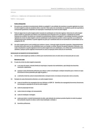 Sistema de Contabilidade para o Sector Empresarial em Moçambique
TÍTULO I
CAPÍTULO 1.4 – NORMAS DE CONTABILIDADE E DE RELATO FINANCEIRO
NCRF 13 – Activos tangíveis
106
Custos subsequentesCustos subsequentesCustos subsequentesCustos subsequentes
8. De acordo com o princípio de reconhecimento referido no parágrafo 5, uma entidade não reconhece na quantia registada de um bem
do activo tangível os custos da assistência diária a esse bem. Estes custos são reconhecidos nos resultados quando são suportados e
correspondem geralmente a dispêndios com reparações e manutenção de um bem do activo tangível.
9. Partes de alguns bens do activo tangível podem necessitar de substituições em intervalos regulares. Outros bens do activo tangível
podem também ser adquiridos para efectuar uma substituição pouco frequente como, por exemplo, a substituição de paredes
interiores de um edifício. De acordo com o princípio de reconhecimento referido no parágrafo 5, uma entidade reconhece na quantia
registada de um bem do activo tangível o custo de substituição de parte desse bem quando o custo é suportado, se os critérios de
reconhecimento forem satisfeitos. A quantia registada da parte que é substituída deixa de ser reconhecida em conformidade com os
parágrafos 48 e 49.
10. Um activo tangível pode ter como condição para continuar a operar, a execução regular de grandes inspecções, independentemente
de partes desse activo serem ou não substituídas (como, por exemplo, os aviões). Quando uma grande inspecção é efectuada, o seu
custo é reconhecido na quantia registada do bem do activo tangível como uma substituição, se os critérios de reconhecimento forem
satisfeitos. Qualquer quantia registada remanescente do custo da inspecção anterior deixa de ser reconhecida.
MENSURAÇÃO NO MOMENTO DO RECONHECIMENTO
11. Um bem do activo tangível que satisfaz os critérios para reconhecimento como um activo deve ser mensurado pelo seu custo.
Elementos do custoElementos do custoElementos do custoElementos do custo
12. O custo de um bem do activo tangível compreende:
(a) o seu preço de compra, incluindo direitos de importação e impostos não reembolsáveis, após dedução dos descontos
comerciais e abatimentos;
(b) quaisquer custos directamente atribuíveis para colocar o activo na localização e condição necessárias para o mesmo ser capaz
de funcionar da forma pretendida pelo órgão de gestão; e
(c) a estimativa inicial dos custos de desmantelamento e remoção do bem e de restauro do local onde o bem se encontra.
13. Exemplos de custos directamente atribuíveis a um activo tangível incluem:
(a) custos de benefícios dos empregados (tal como definidos na NCRF 19 – Benefícios dos empregados) decorrentes directamente
da construção ou aquisição de um bem do activo tangível;
(b) custos de preparação do local;
(c) custos iniciais de entrega e de manuseamento;
(d) custos de instalação e montagem;
(e) custos para testar o correcto funcionamento do activo, após dedução dos eventuais proveitos líquidos da venda de qualquer
bem produzido enquanto se coloca o activo nessa localização e condição; e
(f) honorários profissionais.
 