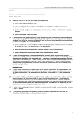 Sistema de Contabilidade para o Sector Empresarial em Moçambique
TÍTULO I
CAPÍTULO 1.4 – NORMAS DE CONTABILIDADE E DE RELATO FINANCEIRO
NCRF 13 – Activos tangíveis
107
14. Exemplos de custos que não são custos de um bem do activo tangível incluem:
(a) custos de abertura de novas instalações fabris;
(b) custos de introdução de um novo produto ou serviço incluindo custos de publicidade ou actividades promocionais;
(c) custos de condução do negócio numa nova localização ou com uma nova classe de clientes incluindo custos de formação de
pessoal; e
(d) custos de administração e outros custos gerais.
15. O reconhecimento de custos na quantia registada de um bem do activo tangível cessa quando o bem está na localização e condição
necessárias para ser capaz de funcionar da forma pretendida pelo órgão de gestão. Assim, os custos suportados com a utilização ou
reinstalação de um bem não são incluídos na quantia registada desse bem. Os custos seguintes são exemplos de custos que não são
incluídos na quantia registada de um bem do activo tangível:
(a) custos suportados com um bem capaz de funcionar da forma pretendida pelo órgão de gestão mas que ainda não foi colocado
ao serviço ou está a operar a uma capacidade inferior à sua capacidade total;
(b) perdas operacionais iniciais como as suportadas enquanto se desenvolve a procura do bem produzido; e
(c) custos de relocalização ou reorganização de parte ou de todas as operações de uma entidade.
16. O custo de um activo construído para a própria entidade determina-se aplicando os mesmos princípios relativos a um activo
adquirido. Se uma entidade produzir activos idênticos para venda no decurso normal das operações, o custo do activo é geralmente o
mesmo que o custo de produzir um activo para venda (ver NCRF 9 – Inventários). Por isso, quaisquer lucros internos são eliminados
para apurar esse custo. Da mesma forma, o custo de materiais, de mão-de-obra ou de outros recursos desperdiçados suportados na
construção de um activo para a própria entidade não é incluído no custo do activo. A NCRF 27 – Custos de empréstimos obtidos
estabelece critérios para o reconhecimento dos juros como uma componente da quantia registada de um bem do activo tangível
construído pela própria entidade.
Mensuração do custoMensuração do custoMensuração do custoMensuração do custo
17. O custo de um bem do activo tangível é o preço equivalente de caixa na data do reconhecimento. Se o pagamento é diferido para
além das condições normais de crédito, a diferença entre o preço equivalente de caixa e o pagamento total é reconhecida como um
juro durante o período de crédito a não ser que esse juro seja capitalizado de acordo com a NCRF 27 – Custos de empréstimos
obtidos.
18. Um ou mais bens do activo tangível podem ser adquiridos por troca de um activo ou activos não monetários, ou de uma combinação
de activos monetários e não monetários. No caso de uma troca de um activo não monetário por outro, o custo desse activo é
mensurado pelo justo valor a não ser que (a) a transacção de troca careça de substância comercial ou (b) o justo valor do activo
recebido e o justo valor do activo cedido não sejam mensuráveis com fiabilidade. O bem adquirido é mensurado desta forma mesmo
que uma entidade não possa de imediato deixar de reconhecer o activo cedido. Se o bem adquirido não for mensurado pelo justo
valor, o seu custo é mensurado pela quantia registada do activo cedido.
19. O custo de um bem do activo tangível detido por um locatário com base num contrato de locação financeira é apurado de acordo com
a NCRF 17 – Locações.
20. A quantia registada de um bem do activo tangível pode ser reduzida por subsídios do governo de acordo com a NCRF 26 –
Contabilização de subsídios do governo e divulgação de apoios do governo.
 