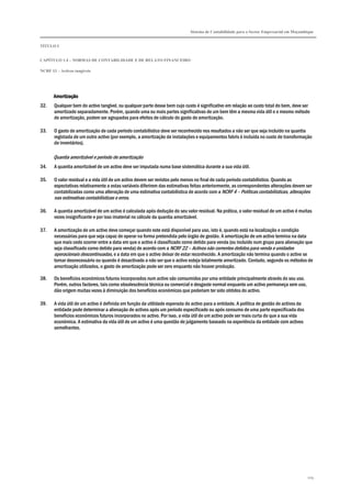 Sistema de Contabilidade para o Sector Empresarial em Moçambique
TÍTULO I
CAPÍTULO 1.4 – NORMAS DE CONTABILIDADE E DE RELATO FINANCEIRO
NCRF 13 – Activos tangíveis
109
AmortizaçãoAmortizaçãoAmortizaçãoAmortização
32. Qualquer bem do activo tangível, ou qualquer parte desse bem cujo custo é significativo em relação ao custo total do bem, deve ser
amortizado separadamente. Porém, quando uma ou mais partes significativas de um bem têm a mesma vida útil e o mesmo método
de amortização, podem ser agrupados para efeitos de cálculo do gasto de amortização.
33. O gasto de amortização de cada período contabilístico deve ser reconhecido nos resultados a não ser que seja incluído na quantia
registada de um outro activo (por exemplo, a amortização de instalações e equipamentos fabris é incluída no custo de transformação
de inventários).
Quantia amortizável e período de amortização
34. A quantia amortizável de um activo deve ser imputada numa base sistemática durante a sua vida útil.
35. O valor residual e a vida útil de um activo devem ser revistos pelo menos no final de cada período contabilístico. Quando as
expectativas relativamente a estas variáveis diferirem das estimativas feitas anteriormente, as correspondentes alterações devem ser
contabilizadas como uma alteração de uma estimativa contabilística de acordo com a NCRF 4 – Políticas contabilísticas, alterações
nas estimativas contabilísticas e erros.
36. A quantia amortizável de um activo é calculada após dedução do seu valor residual. Na prática, o valor residual de um activo é muitas
vezes insignificante e por isso imaterial no cálculo da quantia amortizável.
37. A amortização de um activo deve começar quando este está disponível para uso, isto é, quando está na localização e condição
necessárias para que seja capaz de operar na forma pretendida pelo órgão de gestão. A amortização de um activo termina na data
que mais cedo ocorrer entre a data em que o activo é classificado como detido para venda (ou incluído num grupo para alienação que
seja classificado como detido para venda) de acordo com a NCRF 22 – Activos não correntes detidos para venda e unidades
operacionais descontinuadas, e a data em que o activo deixar de estar reconhecido. A amortização não termina quando o activo se
tornar desnecessário ou quando é desactivado a não ser que o activo esteja totalmente amortizado. Contudo, segundo os métodos de
amortização utilizados, o gasto de amortização pode ser zero enquanto não houver produção.
38. Os benefícios económicos futuros incorporados num activo são consumidos por uma entidade principalmente através do seu uso.
Porém, outros factores, tais como obsolescência técnica ou comercial e desgaste normal enquanto um activo permaneça sem uso,
dão origem muitas vezes à diminuição dos benefícios económicos que poderiam ter sido obtidos do activo.
39. A vida útil de um activo é definida em função da utilidade esperada do activo para a entidade. A política de gestão de activos da
entidade pode determinar a alienação de activos após um período especificado ou após consumo de uma parte especificada dos
benefícios económicos futuros incorporados no activo. Por isso, a vida útil de um activo pode ser mais curta do que a sua vida
económica. A estimativa da vida útil de um activo é uma questão de julgamento baseado na experiência da entidade com activos
semelhantes.
 