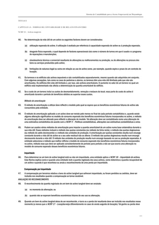 Sistema de Contabilidade para o Sector Empresarial em Moçambique
TÍTULO I
CAPÍTULO 1.4 – NORMAS DE CONTABILIDADE E DE RELATO FINANCEIRO
NCRF 13 – Activos tangíveis
110
40. Na determinação da vida útil de um activo os seguintes factores devem ser considerados:
(a) utilização esperada do activo. A utilização é avaliada por referência à capacidade esperada do activo ou à produção esperada;
(b) desgaste físico esperado, o qual depende de factores operacionais tais como o número de turnos em que é usado e o programa
de reparações e manutenções;
(c) obsolescência técnica e comercial resultante de alterações ou melhoramentos na produção, ou de alterações na procura dos
bens ou serviços produzidos pelo activo;
(d) limitações de natureza legal ou outra em relação ao uso do activo como, por exemplo, quando expira o prazo de um contrato de
locação.
41. Os terrenos e os edifícios são activos separáveis e são contabilizados separadamente, mesmo quando são adquiridos em conjunto.
Com algumas excepções, tais como no caso de pedreiras e aterros, os terrenos têm uma vida útil ilimitada pelo que não são
amortizados. Os edifícios têm vida útil limitada e, por isso, são activos amortizáveis. O aumento no valor de um terreno no qual um
edifício está implementado não afecta a determinação da quantia amortizável do edifício.
42. Se o custo de um terreno inclui os custos de desmantelamento, remoção e restauro do local, essa parte do custo do activo é
amortizado durante o período de benefícios obtidos ao suportar esses custos.
Método de amortização
43. O método de amortização a utilizar deve reflectir o modelo pelo qual se espera que os benefícios económicos futuros do activo são
consumidos pela entidade.
44. O método de amortização aplicado a um activo deve ser revisto pelo menos no final de cada período contabilístico e, quando existe
alguma alteração significativa no modelo de consumo esperado dos benefícios económicos futuros incorporados no activo, o método
de amortização deve ser alterado para reflectir a alteração do modelo. Tal alteração deve ser contabilizada como uma alteração de
uma estimativa contabilística de acordo com a NCRF 4 – Políticas contabilísticas, alterações nas estimativas contabilísticas e erros.
45. Podem ser usados vários métodos de amortização para imputar a quantia amortizável de um activo numa base sistemática durante a
sua vida útil. Esses métodos incluem o método das quotas constantes (ou método da linha recta), o método das quotas degressivas
(ou método do saldo decrescente) e o método das unidades de produção. A amortização por quotas constantes resulta num encargo
constante durante a vida útil do activo se o seu valor residual não se alterar. O método das quotas degressivas resulta num encargo
decrescente durante a vida útil. O método das unidades de produção resulta num encargo baseado no uso ou produção esperados. A
entidade selecciona o método que melhor reflicta o modelo de consumo esperado dos benefícios económicos futuros incorporados
no activo, método esse que deve ser aplicado consistentemente de período para período a não ser que ocorra uma alteração no
modelo de consumo esperado desses benefícios económicos futuros.
ImparidadeImparidadeImparidadeImparidade
46. Para determinar se um bem do activo tangível está ou não em imparidade, uma entidade aplica a NCRF 18 – Imparidade de activos.
Esta Norma explica como e quando uma entidade revê a quantia registada dos seus activos, como determina a quantia recuperável de
um activo e quando é que reconhece ou anula o reconhecimento de uma perda por imparidade.
Compensação por imparidadeCompensação por imparidadeCompensação por imparidadeCompensação por imparidade
47. A compensação por terceiros relativa a bens do activo tangível que sofreram imparidade, ou foram perdidos ou cedidos, deve ser
incluída nos resultados quando a compensação se tornar recebível.
ANULAÇÃO DO RECONHECIMENTO
48. O reconhecimento da quantia registada de um bem do activo tangível deve ser anulado:
(a) no momento da alienação; ou
(b) quando não se esperam benefícios económicos futuros do seu uso ou alienação.
49. Quando um bem do activo tangível deixa de ser reconhecido, o lucro ou a perda daí resultante deve ser incluído nos resultados nesse
momento (a menos que a NCRF 17 – Locações exija diferentemente no caso de venda seguida de locação). Tal ganho ou perda deve
 
