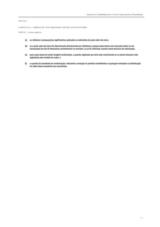 Sistema de Contabilidade para o Sector Empresarial em Moçambique
TÍTULO I
CAPÍTULO 1.4 – NORMAS DE CONTABILIDADE E DE RELATO FINANCEIRO
NCRF 13 – Activos tangíveis
112
(c) os métodos e pressupostos significativos aplicados na estimativa do justo valor dos bens;
(d) se o justo valor dos bens foi determinado directamente por referência a preços observáveis num mercado activo ou em
transacções de boa fé efectuadas recentemente no mercado, ou se foi estimado usando outras técnicas de valorização;
(e) para cada classe de activo tangível revalorizada, a quantia registada que teria sido reconhecida se os activos tivessem sido
registados pelo modelo de custo; e
(f) a quantia do excedente de revalorização, indicando a variação no período contabilístico e quaisquer restrições na distribuição
do saldo desse excedente aos accionistas.
 