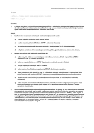 Sistema de Contabilidade para o Sector Empresarial em Moçambique
TÍTULO I
CAPÍTULO 1.4 – NORMAS DE CONTABILIDADE E DE RELATO FINANCEIRO
NCRF 14 – Activos intangíveis
114
OBJECTIVO
1. O objectivo desta Norma é o de estabelecer o tratamento contabilístico e as divulgações exigidas em relação a activos intangíveis que
não estão especificamente tratados noutras Normas. Esta Norma exige que uma entidade reconheça um activo intangível quando, e
apenas quando, forem satisfeitos determinados critérios nela especificados.
ÂMBITO
2. Esta Norma deve ser aplicada na contabilização de activos intangíveis, excepto quanto:
(a) a activos intangíveis que estão no âmbito de outras Normas;
(b) a activos financeiros, tal como definidos na NCRF 25 – Instrumentos financeiros;
(c) ao reconhecimento e mensuração de activos de exploração e avaliação (ver a NCRF 15 – Recursos minerais); e
(d) a dispêndios com o desenvolvimento e extracção de minérios, petróleo, gás natural e recursos não renováveis similares.
3. Exemplos de activos que estão no âmbito de outras Normas são:
(a) activos intangíveis detidos por uma entidade para venda no decurso normal da actividade empresarial (ver a NCRF 9 –
Inventários e a NCRF 10 – Contratos de construção).
(b) activos por impostos diferidos (ver a NCRF12 - Impostos sobre o rendimento correntes e diferidos).
(c) locações que estejam no âmbito da NCRF 17 - Locações.
(d) activos relativos a benefícios dos empregados (ver a NCRF 19 - Benefícios dos empregados).
(e) activos financeiros tal como definidos na NCRF 25 – Instrumentos financeiros. O reconhecimento e a mensuração de alguns
activos financeiros estão tratados na NCRF 20 – Investimentos em subsidiárias, associadas e empreendimentos conjuntos.
(f) goodwill adquirido numa concentração de actividades empresariais (ver a NCRF 21 – Concentrações de actividades
empresariais).
(g) activos intangíveis não correntes classificados como detidos para venda (ou incluídos num grupo para alienação que esteja
classificado como detido para venda) de acordo com a NCRF 22 – Activos não correntes detidos para venda e unidades
operacionais descontinuadas.
4. Alguns activos intangíveis podem estar incluídos numa substância física como, por exemplo, um disco compacto (no caso de software
de computadores), documentação legal (no caso de uma licença ou patente) ou um filme. Ao determinar se um activo que incorpore
quer elementos intangíveis quer tangíveis deve ser tratado como um activo tangível de acordo com a NCRF 13 – Activos tangíveis, ou
como um activo intangível de acordo com a presente Norma, uma entidade usa o seu julgamento para avaliar qual dos dois elementos
é mais significativo. Por exemplo, o software de uma máquina ou ferramenta controlada por computador que não funciona sem esse
software específico é uma parte integrante do respectivo equipamento e é tratado como um activo tangível. O mesmo se aplica ao
sistema operativo de um computador. Quando o software não é uma parte integrante do hardware respectivo, o software do
computador é tratado como um activo intangível.
 