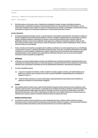 Sistema de Contabilidade para o Sector Empresarial em Moçambique
TÍTULO I
CAPÍTULO 1.4 – NORMAS DE CONTABILIDADE E DE RELATO FINANCEIRO
NCRF 14 – Activos intangíveis
115
5. Esta Norma aplica-se, entre outras coisas, a dispêndios com publicidade, formação, arranque e actividades de pesquisa e
desenvolvimento. As actividades de pesquisa e desenvolvimento destinam-se ao desenvolvimento de conhecimentos e, por isso,
embora estas actividades possam resultar num activo com substância física (por exemplo, num protótipo), o elemento físico do activo
é secundário em relação ao seu componente intangível que é o conhecimento incorporado no mesmo.
ACTIVOS INTANGÍVEIS
6. As entidades frequentemente gastam recursos, ou assumem passivos, pela aquisição, desenvolvimento, manutenção ou melhoria de
recursos intangíveis tais como conhecimentos científicos ou técnicos, concepção e implementação de novos processos ou sistemas,
licenças, propriedade intelectual, conhecimento de mercado e marcas comerciais (incluindo nomes comerciais e títulos de
publicações). Exemplos comuns de itens englobados nestes grupos são o software de computadores, patentes, direitos de autor,
filmes, listas de clientes, direitos, licenças de pesca, quotas de importação, franchises, cartões de fidelização de clientes, quota de
mercado e direitos de comercialização.
7. Porém, nem todos os itens descritos no parágrafo anterior satisfazem a definição de um activo intangível que são a sua identificação,
o controlo sobre um recurso e a existência de benefícios económicos futuros. Se um item, no âmbito da presente Norma, não satisfaz
a definição de um activo intangível, o dispêndio para o adquirir ou gerar internamente é reconhecido como um gasto quando é
suportado excepto se o item é adquirido numa concentração de actividades empresariais caso em que faz parte do goodwill
reconhecido na data da aquisição (ver parágrafo 46).
IdentificaçãoIdentificaçãoIdentificaçãoIdentificação
8. A definição de um activo intangível exige que tal activo seja identificável para o distinguir do goodwill. O goodwill reconhecido numa
concentração de actividades empresariais é um activo que representa os benefícios económicos futuros resultantes de outros activos
adquiridos nessa concentração de actividades que não são individualmente identificados e separadamente reconhecidos.
9. Um activo é identificável quando:
(a) é capaz de ser separado da entidade e vendido, transferido, licenciado, alugado ou trocado, quer individualmente quer no
âmbito de um contrato, quer em conjunto com um activo ou passivo identificável, independentemente de a entidade ter a
intenção de o fazer; ou
(b) resulta de direitos contratuais ou de outros direitos legais, independentemente de esses direitos serem transferíveis ou
separáveis da entidade ou de outros direitos e obrigações.
ControloControloControloControlo
10. Uma entidade controla um activo se tiver o poder de obter benefícios económicos futuros que fluam do recurso subjacente e puder
restringir o acesso de outros a esses benefícios. A capacidade de uma entidade de controlar os benefícios económicos futuros de um
activo intangível advém dos direitos legais que podem ser reclamados em tribunal. Na ausência de direitos legais, é mais difícil
demonstrar controlo sobre o activo. Porém, a força legal de um direito não é uma condição necessária para o controlo porque uma
entidade pode ser capaz de controlar os benefícios económicos futuros de qualquer outra forma.
Benefícios económicos futurosBenefícios económicos futurosBenefícios económicos futurosBenefícios económicos futuros
11. Os benefícios económicos futuros que flúem de um activo intangível podem incluir o rédito da venda de produtos ou serviços,
poupanças de custos, ou outros benefícios resultantes do uso do activo pela entidade. Por exemplo, o uso de propriedade intelectual
num processo produtivo pode reduzir os custos de produção futuros em vez de aumentar réditos futuros.
 