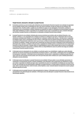Sistema de Contabilidade para o Sector Empresarial em Moçambique
TÍTULO I
CAPÍTULO 1.2 – QUADRO CONCEPTUAL
8
Posição financeira, desempenho e alterações na posição finanPosição financeira, desempenho e alterações na posição finanPosição financeira, desempenho e alterações na posição finanPosição financeira, desempenho e alterações na posição financeiraceiraceiraceira
13. As decisões económicas que são tomadas pelos utilizadores das demonstrações financeiras requerem uma avaliação da capacidade
de uma entidade em gerar caixa ou equivalentes de caixa, bem como do momento e do grau de certeza da sua ocorrência. Esta
capacidade revela, em última análise, a aptidão de uma entidade em pagar aos seus empregados e fornecedores, satisfazer os
compromissos com os financiadores e distribuir dividendos aos detentores do capital. Os utilizadores das demonstrações financeiras
estão melhor habilitados em avaliar a capacidade de uma entidade em gerar caixa ou equivalentes de caixa, se tiverem informação
que dê ênfase à posição financeira, ao desempenho e às alterações na posição financeira dessa entidade.
14. A posição financeira de uma entidade é afectada pelos recursos económicos que controla, pela sua estrutura financeira, a sua
liquidez e solvência, e a sua capacidade para se adaptar às mudanças no ambiente em que opera. A informação sobre os recursos
económicos controlados pela entidade e a sua capacidade de, no passado, modificar estes recursos, é útil para prever a capacidade
da entidade em gerar caixa ou equivalentes de caixa no futuro. A informação acerca da estrutura financeira é útil para prever futuras
necessidades de financiamento e determinar como é que os lucros e os fluxos de caixa futuros serão distribuídos por aqueles que têm
um interesse na entidade e, também, para prever qual o provável grau de sucesso que haverá na obtenção de novos financiamentos. A
informação sobre a liquidez e a solvência é útil para prever a capacidade da entidade quanto ao cumprimento dos seus compromissos
financeiros na data do vencimento. A liquidez refere-se à disponibilidade de caixa no futuro próximo após se tomar em consideração
os compromissos financeiros nesse período. A solvência refere-se à disponibilidade de caixa num período mais longo para satisfazer
compromissos financeiros quando se vencem.
15. A informação acerca do desempenho de uma entidade, em particular quanto à sua rentabilidade, é exigida para avaliar alterações
potenciais nos recursos económicos que provavelmente irá controlar no futuro e, a este respeito, a informação acerca da variabilidade
do desempenho é importante. A informação acerca do desempenho é útil para prever a capacidade da entidade para gerar fluxos de
caixa a partir dos seus principais recursos actuais, bem como para fazer juízos sobre a eficácia com a qual a entidade pode decidir a
utilização de recursos adicionais.
16. A informação acerca das alterações na posição financeira de uma entidade é útil para avaliar as suas actividades operacionais, de
investimento e de financiamento durante o período contabilístico. Esta informação é útil ao proporcionar aos utilizadores as bases
para avaliar a capacidade da entidade para gerar caixa e equivalentes de caixa e as necessidades da entidade para usar esses fluxos
de caixa. Na construção de uma demonstração de alterações na posição financeira, os fundos podem ser definidos de vária forma tais
como, todos os recursos financeiros, fundo de maneio, activos líquidos ou caixa. O presente Quadro Conceptual não assume qualquer
definição específica de fundos.
17. A informação acerca da posição financeira é dada principalmente no balanço. A informação acerca do desempenho é dada
principalmente numa demonstração dos resultados. A informação acerca das alterações na posição financeira é dada através de uma
demonstração específica.
 