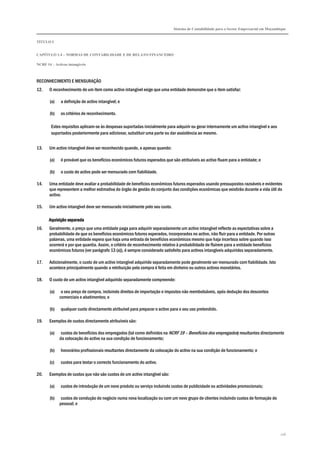 Sistema de Contabilidade para o Sector Empresarial em Moçambique
TÍTULO I
CAPÍTULO 1.4 – NORMAS DE CONTABILIDADE E DE RELATO FINANCEIRO
NCRF 14 – Activos intangíveis
116
RECONHECIMENTO E MENSURAÇÃO
12. O reconhecimento de um item como activo intangível exige que uma entidade demonstre que o item satisfaz:
(a) a definição de activo intangível; e
(b) os critérios de reconhecimento.
Estes requisitos aplicam-se às despesas suportadas inicialmente para adquirir ou gerar internamente um activo intangível e aos
suportados posteriormente para adicionar, substituir uma parte ou dar assistência ao mesmo.
13. Um activo intangível deve ser reconhecido quando, e apenas quando:
(a) é provável que os benefícios económicos futuros esperados que são atribuíveis ao activo fluam para a entidade; e
(b) o custo do activo pode ser mensurado com fiabilidade.
14. Uma entidade deve avaliar a probabilidade de benefícios económicos futuros esperados usando pressupostos razoáveis e evidentes
que representem a melhor estimativa do órgão de gestão do conjunto das condições económicas que existirão durante a vida útil do
activo.
15. Um activo intangível deve ser mensurado inicialmente pelo seu custo.
Aquisição separadaAquisição separadaAquisição separadaAquisição separada
16. Geralmente, o preço que uma entidade paga para adquirir separadamente um activo intangível reflecte as expectativas sobre a
probabilidade de que os benefícios económicos futuros esperados, incorporados no activo, irão fluir para a entidade. Por outras
palavras, uma entidade espera que haja uma entrada de benefícios económicos mesmo que haja incerteza sobre quando isso
ocorrerá e por que quantia. Assim, o critério de reconhecimento relativo à probabilidade de fluírem para a entidade benefícios
económicos futuros (ver parágrafo 13 (a)), é sempre considerado satisfeito para activos intangíveis adquiridos separadamente.
17. Adicionalmente, o custo de um activo intangível adquirido separadamente pode geralmente ser mensurado com fiabilidade. Isto
acontece principalmente quando a retribuição pela compra é feita em dinheiro ou outros activos monetários.
18. O custo de um activo intangível adquirido separadamente compreende:
(a) o seu preço de compra, incluindo direitos de importação e impostos não reembolsáveis, após dedução dos descontos
comerciais e abatimentos; e
(b) qualquer custo directamente atribuível para preparar o activo para o seu uso pretendido.
19. Exemplos de custos directamente atribuíveis são:
(a) custos de benefícios dos empregados (tal como definidos na NCRF 19 – Benefícios dos empregados) resultantes directamente
da colocação do activo na sua condição de funcionamento;
(b) honorários profissionais resultantes directamente da colocação do activo na sua condição de funcionamento; e
(c) custos para testar o correcto funcionamento do activo.
20. Exemplos de custos que não são custos de um activo intangível são:
(a) custos de introdução de um novo produto ou serviço incluindo custos de publicidade ou actividades promocionais;
(b) custos de condução do negócio numa nova localização ou com um novo grupo de clientes incluindo custos de formação de
pessoal; e
 