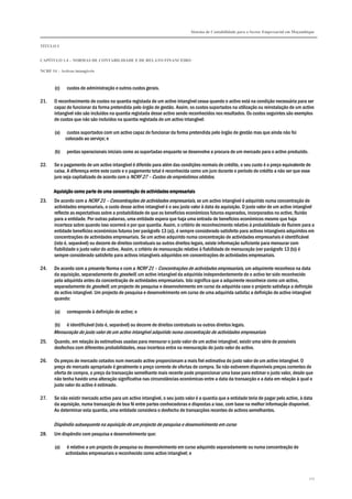 Sistema de Contabilidade para o Sector Empresarial em Moçambique
TÍTULO I
CAPÍTULO 1.4 – NORMAS DE CONTABILIDADE E DE RELATO FINANCEIRO
NCRF 14 – Activos intangíveis
117
(c) custos de administração e outros custos gerais.
21. O reconhecimento de custos na quantia registada de um activo intangível cessa quando o activo está na condição necessária para ser
capaz de funcionar da forma pretendida pelo órgão de gestão. Assim, os custos suportados na utilização ou reinstalação de um activo
intangível não são incluídos na quantia registada desse activo sendo reconhecidos nos resultados. Os custos seguintes são exemplos
de custos que não são incluídos na quantia registada de um activo intangível:
(a) custos suportados com um activo capaz de funcionar da forma pretendida pelo órgão de gestão mas que ainda não foi
colocado ao serviço; e
(b) perdas operacionais iniciais como as suportadas enquanto se desenvolve a procura de um mercado para o activo produzido.
22. Se o pagamento de um activo intangível é diferido para além das condições normais de crédito, o seu custo é o preço equivalente de
caixa. A diferença entre este custo e o pagamento total é reconhecida como um juro durante o período de crédito a não ser que esse
juro seja capitalizado de acordo com a NCRF 27 – Custos de empréstimos obtidos.
Aquisição como parte de uma concentração de actividades empresariaisAquisição como parte de uma concentração de actividades empresariaisAquisição como parte de uma concentração de actividades empresariaisAquisição como parte de uma concentração de actividades empresariais
23. De acordo com a NCRF 21 – Concentrações de actividades empresariais, se um activo intangível é adquirido numa concentração de
actividades empresariais, o custo desse activo intangível é o seu justo valor à data da aquisição. O justo valor de um activo intangível
reflecte as expectativas sobre a probabilidade de que os benefícios económicos futuros esperados, incorporados no activo, fluirão
para a entidade. Por outras palavras, uma entidade espera que haja uma entrada de benefícios económicos mesmo que haja
incerteza sobre quando isso ocorrerá e por que quantia. Assim, o critério de reconhecimento relativo à probabilidade de fluírem para a
entidade benefícios económicos futuros (ver parágrafo 13 (a)), é sempre considerado satisfeito para activos intangíveis adquiridos em
concentrações de actividades empresariais. Se um activo adquirido numa concentração de actividades empresariais é identificável
(isto é, separável) ou decorre de direitos contratuais ou outros direitos legais, existe informação suficiente para mensurar com
fiabilidade o justo valor do activo. Assim, o critério de mensuração relativo à fiabilidade de mensuração (ver parágrafo 13 (b)) é
sempre considerado satisfeito para activos intangíveis adquiridos em concentrações de actividades empresariais.
24. De acordo com a presente Norma e com a NCRF 21 – Concentrações de actividades empresariais, um adquirente reconhece na data
da aquisição, separadamente do goodwill, um activo intangível da adquirida independentemente de o activo ter sido reconhecido
pela adquirida antes da concentração de actividades empresariais. Isto significa que a adquirente reconhece como um activo,
separadamente do goodwill, um projecto de pesquisa e desenvolvimento em curso da adquirida caso o projecto satisfaça a definição
de activo intangível. Um projecto de pesquisa e desenvolvimento em curso de uma adquirida satisfaz a definição de activo intangível
quando:
(a) corresponde à definição de activo; e
(b) é identificável (isto é, separável) ou decorre de direitos contratuais ou outros direitos legais.
Mensuração do justo valor de um activo intangível adquirido numa concentração de actividades empresariais
25. Quando, em relação às estimativas usadas para mensurar o justo valor de um activo intangível, existir uma série de possíveis
desfechos com diferentes probabilidades, essa incerteza entra na mensuração do justo valor do activo.
26. Os preços de mercado cotados num mercado activo proporcionam a mais fiel estimativa do justo valor de um activo intangível. O
preço de mercado apropriado é geralmente o preço corrente de ofertas de compra. Se não estiverem disponíveis preços correntes de
oferta de compra, o preço da transacção semelhante mais recente pode proporcionar uma base para estimar o justo valor, desde que
não tenha havido uma alteração significativa nas circunstâncias económicas entre a data da transacção e a data em relação à qual o
justo valor do activo é estimado.
27. Se não existir mercado activo para um activo intangível, o seu justo valor é a quantia que a entidade teria de pagar pelo activo, à data
da aquisição, numa transacção de boa fé entre partes conhecedoras e dispostas a isso, com base na melhor informação disponível.
Ao determinar esta quantia, uma entidade considera o desfecho de transacções recentes de activos semelhantes.
Dispêndio subsequente na aquisição de um projecto de pesquisa e desenvolvimento em curso
28. Um dispêndio com pesquisa e desenvolvimento que:
(a) é relativo a um projecto de pesquisa ou desenvolvimento em curso adquirido separadamente ou numa concentração de
actividades empresariais e reconhecido como activo intangível; e
 