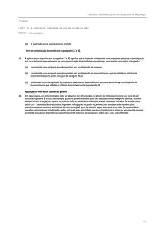 Sistema de Contabilidade para o Sector Empresarial em Moçambique
TÍTULO I
CAPÍTULO 1.4 – NORMAS DE CONTABILIDADE E DE RELATO FINANCEIRO
NCRF 14 – Activos intangíveis
118
(b) é suportado após a aquisição desse projecto
deve ser contabilizado de acordo com os parágrafos 37 a 43.
29. A aplicação dos requisitos dos parágrafos 37 a 43 significa que o dispêndio subsequente num projecto de pesquisa ou investigação
em curso adquirido separadamente ou numa concentração de actividades empresariais e reconhecido como activo intangível é:
(a) reconhecido como um gasto quando suportado se é um dispêndio de pesquisa;
(b) reconhecido como um gasto quando suportado se é um dispêndio de desenvolvimento que não satisfaz os critérios de
reconhecimento como activo intangível do parágrafo 40; e
(c) adicionado à quantia registada do projecto de pesquisa ou desenvolvimento em curso adquirido se é um dispêndio de
desenvolvimento que satisfaz os critérios de reconhecimento do parágrafo 40.
Aquisição por meio de um subsídio do governoAquisição por meio de um subsídio do governoAquisição por meio de um subsídio do governoAquisição por meio de um subsídio do governo
30. Em alguns casos, um activo intangível pode ser adquirido livre de encargos, ou através de retribuição nominal, por meio de um
subsídio do governo. É o caso, por exemplo, quando o governo transfere para uma entidade activos intangíveis relativos a direitos
aeroportuários, licenças para operar estações de rádio ou televisão ou direitos de acesso a recursos limitados. De acordo com a
NCRF 26 – Contabilização de subsídios do governo e divulgação de apoios do governo, uma entidade pode escolher que o
reconhecimento no momento inicial quer do activo intangível, quer do subsídio, sejam feitos pelo justo valor. Se uma entidade
escolher não reconhecer inicialmente o activo pelo justo valor, a entidade reconhece inicialmente o activo por uma quantia nominal
acrescida de qualquer dispêndio que seja directamente atribuível para preparar o activo para o seu uso pretendido.
 