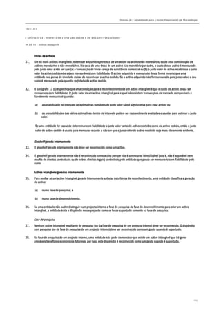 Sistema de Contabilidade para o Sector Empresarial em Moçambique
TÍTULO I
CAPÍTULO 1.4 – NORMAS DE CONTABILIDADE E DE RELATO FINANCEIRO
NCRF 14 – Activos intangíveis
119
Trocas de activosTrocas de activosTrocas de activosTrocas de activos
31. Um ou mais activos intangíveis podem ser adquiridos por troca de um activo ou activos não monetários, ou de uma combinação de
activos monetários e não monetários. No caso de uma troca de um activo não monetário por outro, o custo desse activo é mensurado
pelo justo valor a não ser que (a) a transacção de troca careça de substância comercial ou (b) o justo valor do activo recebido e o justo
valor do activo cedido não sejam mensuráveis com fiabilidade. O activo adquirido é mensurado desta forma mesmo que uma
entidade não possa de imediato deixar de reconhecer o activo cedido. Se o activo adquirido não for mensurado pelo justo valor, o seu
custo é mensurado pela quantia registada do activo cedido.
32. O parágrafo 13 (b) especifica que uma condição para o reconhecimento de um activo intangível é que o custo do activo possa ser
mensurado com fiabilidade. O justo valor de um activo intangível para o qual não existam transacções de mercado comparáveis é
fiavelmente mensurável quando:
(a) a variabilidade no intervalo de estimativas razoáveis do justo valor não é significativa para esse activo; ou
(b) as probabilidades das várias estimativas dentro do intervalo podem ser razoavelmente avaliadas e usadas para estimar o justo
valor.
Se uma entidade for capaz de determinar com fiabilidade o justo valor tanto do activo recebido como do activo cedido, então o justo
valor do activo cedido é usado para mensurar o custo a não ser que o justo valor do activo recebido seja mais claramente evidente.
GoodwillGoodwillGoodwillGoodwill gerado internamentegerado internamentegerado internamentegerado internamente
33. O goodwill gerado internamente não deve ser reconhecido como um activo.
34. O goodwill gerado internamente não é reconhecido como activo porque não é um recurso identificável (isto é, não é separável nem
resulta de direitos contratuais ou de outros direitos legais) controlado pela entidade que possa ser mensurado com fiabilidade pelo
custo.
Activos intangíveis gerados internamenteActivos intangíveis gerados internamenteActivos intangíveis gerados internamenteActivos intangíveis gerados internamente
35. Para avaliar se um activo intangível gerado internamente satisfaz os critérios de reconhecimento, uma entidade classifica a geração
do activo:
(a) numa fase de pesquisa; e
(b) numa fase de desenvolvimento.
36. Se uma entidade não puder distinguir num projecto interno a fase de pesquisa da fase de desenvolvimento para criar um activo
intangível, a entidade trata o dispêndio nesse projecto como se fosse suportado somente na fase de pesquisa.
Fase de pesquisa
37. Nenhum activo intangível resultante de pesquisa (ou da fase de pesquisa de um projecto interno) deve ser reconhecido. O dispêndio
com pesquisa (ou da fase de pesquisa de um projecto interno) deve ser reconhecido como um gasto quando é suportado.
38. Na fase de pesquisa de um projecto interno, uma entidade não pode demonstrar que existe um activo intangível que irá gerar
prováveis benefícios económicos futuros e, por isso, este dispêndio é reconhecido como um gasto quando é suportado.
 