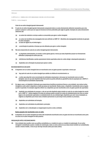 Sistema de Contabilidade para o Sector Empresarial em Moçambique
TÍTULO I
CAPÍTULO 1.4 – NORMAS DE CONTABILIDADE E DE RELATO FINANCEIRO
NCRF 14 – Activos intangíveis
121
Custo de um activo intangível gerado internamente
44. O custo de um activo intangível gerado internamente compreende todos os custos directamente atribuíveis necessários para criar,
produzir e preparar o activo para ser capaz de funcionar da forma pretendida pelo órgão de gestão. Exemplos de custos directamente
atribuíveis são:
(a) os custos dos materiais e serviços usados ou consumidos para gerar o activo intangível;
(b) os custos dos benefícios dos empregados (tal como definido na NCRF 19 – Benefícios dos empregados) resultantes da geração
do activo intangível;
(c) as taxas de registo de um direito legal; e
(d) a amortização de patentes e licenças que são utilizadas para gerar o activo intangível.
45. Não são componentes do custo de um activo intangível gerado internamente:
(a) os dispêndios administrativos, de vendas e outros gastos gerais a menos que estes dispêndios possam ser directamente
atribuídos à preparação do activo para uso;
(b) ineficiências identificadas e perdas operacionais iniciais suportadas antes de o activo atingir o desempenho planeado; e
(c) dispêndios com a formação do pessoal para operar o activo.
RECONHECIMENTO DE UM GASTO
46. O dispêndio com um activo intangível deve ser reconhecido como um gasto quando é suportado a menos que:
(a) faça parte do custo de um activo intangível que satisfaz os critérios de reconhecimento; ou
(b) o activo seja adquirido numa concentração de actividades empresariais e não possa ser reconhecido como um activo
intangível, caso em que este dispêndio deve fazer parte da quantia atribuída ao goodwill na data de aquisição (ver a NCRF 21 –
Concentrações de actividades empresariais).
47. Em alguns casos, um dispêndio é efectuado para proporcionar benefícios económicos futuros a uma entidade, mas nenhum activo
intangível ou outro activo é adquirido ou criado que possa ser reconhecido. Nestes casos, o dispêndio é reconhecido como um gasto
quando é suportado. Os exemplos seguintes referem-se a dispêndios que são reconhecidos como um gasto quando são suportados:
(a) dispêndio com actividades de arranque, a não ser que este dispêndio esteja incluído no custo de um activo tangível de acordo
com a NCRF 13 – Activos tangíveis. Os custos de arranque podem consistir em custos de estabelecimento tais como os custos
legais ou de secretariado suportados no estabelecimento de uma entidade legal, dispêndios para abrir novas instalações ou
negócios ou dispêndios para iniciar novas unidades operacionais ou para lançar novos produtos ou processos;
(b) dispêndios com actividades de formação;
(c) dispêndios com actividades de publicidade e promoção;
(d) dispêndios com a relocalização ou reorganização de parte ou toda a entidade.
Gastos passados não reconhecidos como um activoGastos passados não reconhecidos como um activoGastos passados não reconhecidos como um activoGastos passados não reconhecidos como um activo
48. O dispêndio com um activo intangível que tenha sido inicialmente reconhecido como um gasto não deve ser reconhecido como parte
do custo de um activo intangível em data posterior.
MENSURAÇÃO APÓS O RECONHECIMENTO
49. Uma entidade deve escolher como sua política contabilística ou o modelo de custo ou o modelo de revalorização. Se um activo
intangível é contabilizado usando o modelo de revalorização, todos os outros activos da sua classe devem também ser contabilizados
usando o mesmo modelo, a não ser que não haja mercado activo para esses activos.
 