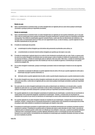 Sistema de Contabilidade para o Sector Empresarial em Moçambique
TÍTULO I
CAPÍTULO 1.4 – NORMAS DE CONTABILIDADE E DE RELATO FINANCEIRO
NCRF 14 – Activos intangíveis
122
Modelo de custoModelo de custoModelo de custoModelo de custo
50. Após o reconhecimento no momento inicial, um activo intangível deve ser registado pelo seu custo menos qualquer amortização
acumulada e quaisquer perdas por imparidade acumuladas.
Modelo de revalorizaçãoModelo de revalorizaçãoModelo de revalorizaçãoModelo de revalorização
51. Após o reconhecimento no momento inicial, um activo intangível deve ser registado por uma quantia revalorizada, que é o seu justo
valor à data da revalorização menos qualquer amortização acumulada subsequente e quaisquer perdas por imparidade acumuladas
subsequentes. Para efeitos de revalorizações segundo a presente Norma, o justo valor deve ser determinado com referência a um
mercado activo. As revalorizações devem ser feitas com uma regularidade tal que, na data do balanço, a quantia registada do activo
não difira materialmente do seu justo valor.
52. O modelo de revalorização não permite:
(a) a revalorização de activos intangíveis que não tenham sido previamente reconhecidos como activos; ou
(b) o reconhecimento no momento inicial de activos intangíveis por quantias que não sejam o seu custo.
53. O modelo de revalorização é aplicado depois de um activo ter sido inicialmente reconhecido pelo seu custo. Porém, se apenas parte
do custo de um activo intangível é reconhecido como um activo porque o activo só satisfaz os critérios de reconhecimento a meio do
seu processo de fabrico, o modelo de revalorização pode ser aplicado a todo esse activo. Além disso, o modelo de revalorização pode
ser aplicado a um activo intangível que tenha sido recebido por meio de um subsídio do governo e reconhecido por uma quantia
nominal (ver parágrafo 30).
54. Se um activo intangível é revalorizado, qualquer amortização acumulada à data da revalorização é tratada de uma das seguintes
formas:
(a) recalculada na proporção da alteração na quantia registada bruta do activo a fim de que a quantia registada do activo após a
revalorização seja igual à quantia revalorizada; ou
(b) eliminada contra a quantia registada bruta do activo, sendo a quantia líquida reexpressa para a quantia revalorizada do activo.
55. Se um activo intangível numa classe de activos intangíveis revalorizados não pode ser revalorizado porque não há qualquer mercado
activo para esse activo, o activo deve ser registado pelo seu custo menos qualquer amortização acumulada e perdas por imparidade
acumuladas.
56. Se o justo valor de um activo intangível revalorizado já não pode ser determinado com referência a um mercado activo, a quantia
registada do activo deve ser a sua quantia revalorizada na data da última revalorização com referência ao mercado activo menos
qualquer amortização acumulada subsequente e quaisquer perdas por imparidade acumuladas subsequentes.
57. Se a quantia registada de um activo intangível é aumentada em resultado de uma revalorização, o aumento deve ser reconhecido no
capital próprio numa componente designada “excedentes de revalorização”. Contudo, o aumento deve ser reconhecido nos
resultados até ao ponto em que reverta um decréscimo de revalorização do mesmo activo anteriormente reconhecido nos resultados.
58. Se a quantia registada de um activo intangível é reduzida em resultado de uma revalorização, a redução deve ser reconhecida nos
resultados. Contudo, a redução deve ser reconhecida directamente no capital próprio como excedente de revalorização até ao limite
de qualquer saldo credor existente no excedente de revalorização com respeito a esse activo.
59. O excedente de revalorização acumulado no capital próprio pode ser transferido directamente para resultados transitados quando o
excedente for realizado. A totalidade do excedente pode ser realizado pelo abate ou pela alienação do activo. Porém, uma parte do
excedente pode ser realizada quando o activo está a ser utilizado por uma entidade e, nesse caso, a quantia do excedente realizado é
a diferença entre a amortização baseada na quantia registada valorizada do activo e a amortização que teria sido reconhecida
baseada no seu custo histórico. As transferências dos excedentes de revalorização para resultados transitados não devem ser feitas
por via de resultados do período.
VIDA ÚTIL
 