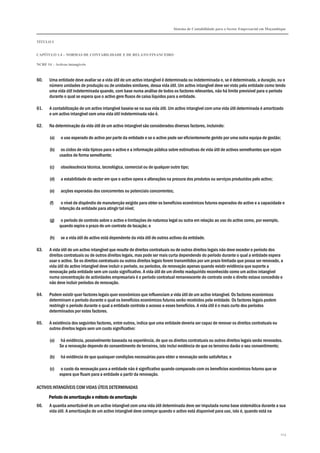 Sistema de Contabilidade para o Sector Empresarial em Moçambique
TÍTULO I
CAPÍTULO 1.4 – NORMAS DE CONTABILIDADE E DE RELATO FINANCEIRO
NCRF 14 – Activos intangíveis
123
60. Uma entidade deve avaliar se a vida útil de um activo intangível é determinada ou indeterminada e, se é determinada, a duração, ou o
número unidades de produção ou de unidades similares, dessa vida útil. Um activo intangível deve ser visto pela entidade como tendo
uma vida útil indeterminada quando, com base numa análise de todos os factores relevantes, não há limite previsível para o período
durante o qual se espera que o activo gere fluxos de caixa líquidos para a entidade.
61. A contabilização de um activo intangível baseia-se na sua vida útil. Um activo intangível com uma vida útil determinada é amortizado
e um activo intangível com uma vida útil indeterminada não é.
62. Na determinação da vida útil de um activo intangível são considerados diversos factores, incluindo:
(a) o uso esperado do activo por parte da entidade e se o activo pode ser eficientemente gerido por uma outra equipa de gestão;
(b) os ciclos de vida típicos para o activo e a informação pública sobre estimativas de vida útil de activos semelhantes que sejam
usados de forma semelhante;
(c) obsolescência técnica, tecnológica, comercial ou de qualquer outro tipo;
(d) a estabilidade do sector em que o activo opera e alterações na procura dos produtos ou serviços produzidos pelo activo;
(e) acções esperadas dos concorrentes ou potenciais concorrentes;
(f) o nível de dispêndio de manutenção exigido para obter os benefícios económicos futuros esperados do activo e a capacidade e
intenção da entidade para atingir tal nível;
(g) o período de controlo sobre o activo e limitações de natureza legal ou outra em relação ao uso do activo como, por exemplo,
quando expira o prazo de um contrato de locação; e
(h) se a vida útil do activo está dependente da vida útil de outros activos da entidade.
63. A vida útil de um activo intangível que resulte de direitos contratuais ou de outros direitos legais não deve exceder o período dos
direitos contratuais ou de outros direitos legais, mas pode ser mais curta dependendo do período durante o qual a entidade espera
usar o activo. Se os direitos contratuais ou outros direitos legais forem transmitidos por um prazo limitado que possa ser renovado, a
vida útil do activo intangível deve incluir o período, ou períodos, de renovação apenas quando existir evidência que suporte a
renovação pela entidade sem um custo significativo. A vida útil de um direito readquirido reconhecido como um activo intangível
numa concentração de actividades empresariais é o período contratual remanescente do contrato onde o direito estava concedido e
não deve incluir períodos de renovação.
64. Podem existir quer factores legais quer económicos que influenciam a vida útil de um activo intangível. Os factores económicos
determinam o período durante o qual os benefícios económicos futuros serão recebidos pela entidade. Os factores legais podem
restringir o período durante o qual a entidade controla o acesso a esses benefícios. A vida útil é o mais curto dos períodos
determinados por estes factores.
65. A existência dos seguintes factores, entre outros, indica que uma entidade deveria ser capaz de renovar os direitos contratuais ou
outros direitos legais sem um custo significativo:
(a) há evidência, possivelmente baseada na experiência, de que os direitos contratuais ou outros direitos legais serão renovados.
Se a renovação depende do consentimento de terceiros, isto inclui evidência de que os terceiros darão o seu consentimento;
(b) há evidência de que quaisquer condições necessárias para obter a renovação serão satisfeitas; e
(c) o custo da renovação para a entidade não é significativo quando comparado com os benefícios económicos futuros que se
espera que fluam para a entidade a partir da renovação.
ACTIVOS INTANGÍVEIS COM VIDAS ÚTEIS DETERMINADAS
Período de amortização e método de amortizaçãoPeríodo de amortização e método de amortizaçãoPeríodo de amortização e método de amortizaçãoPeríodo de amortização e método de amortização
66. A quantia amortizável de um activo intangível com uma vida útil determinada deve ser imputada numa base sistemática durante a sua
vida útil. A amortização de um activo intangível deve começar quando o activo está disponível para uso, isto é, quando está na
 