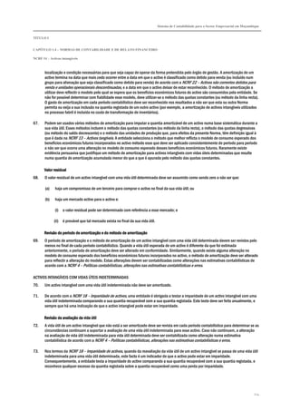 Sistema de Contabilidade para o Sector Empresarial em Moçambique
TÍTULO I
CAPÍTULO 1.4 – NORMAS DE CONTABILIDADE E DE RELATO FINANCEIRO
NCRF 14 – Activos intangíveis
124
localização e condição necessárias para que seja capaz de operar da forma pretendida pelo órgão de gestão. A amortização de um
activo termina na data que mais cedo ocorrer entre a data em que o activo é classificado como detido para venda (ou incluído num
grupo para alienação que seja classificado como detido para venda) de acordo com a NCRF 22 – Activos não correntes detidos para
venda e unidades operacionais descontinuadas, e a data em que o activo deixar de estar reconhecido. O método de amortização a
utilizar deve reflectir o modelo pelo qual se espera que os benefícios económicos futuros do activo são consumidos pela entidade. Se
não for possível determinar com fiabilidade esse modelo, deve utilizar-se o método das quotas constantes (ou método da linha recta).
O gasto de amortização em cada período contabilístico deve ser reconhecido nos resultados a não ser que esta ou outra Norma
permita ou exija a sua inclusão na quantia registada de um outro activo (por exemplo, a amortização de activos intangíveis utilizados
no processo fabril é incluída no custo de transformação de inventários).
67. Podem ser usados vários métodos de amortização para imputar a quantia amortizável de um activo numa base sistemática durante a
sua vida útil. Esses métodos incluem o método das quotas constantes (ou método da linha recta), o método das quotas degressivas
(ou método do saldo decrescente) e o método das unidades de produção que, para efeitos da presente Norma, têm definição igual à
que é dada na NCRF 13 – Activos tangíveis. A entidade selecciona o método que melhor reflicta o modelo de consumo esperado dos
benefícios económicos futuros incorporados no activo método esse que deve ser aplicado consistentemente de período para período
a não ser que ocorra uma alteração no modelo de consumo esperado desses benefícios económicos futuros. Raramente existe
evidência persuasiva que justifique um método de amortização para activos intangíveis com vidas úteis determinadas que resulte
numa quantia de amortização acumulada menor do que a que é apurada pelo método das quotas constantes.
Valor residualValor residualValor residualValor residual
68. O valor residual de um activo intangível com uma vida útil determinada deve ser assumido como sendo zero a não ser que:
(a) haja um compromisso de um terceiro para comprar o activo no final da sua vida útil; ou
(b) haja um mercado activo para o activo e:
(i) o valor residual pode ser determinado com referência a esse mercado; e
(ii) é provável que tal mercado exista no final da sua vida útil.
Revisão do período de amortização e do método de amortizaçãoRevisão do período de amortização e do método de amortizaçãoRevisão do período de amortização e do método de amortizaçãoRevisão do período de amortização e do método de amortização
69. O período de amortização e o método de amortização de um activo intangível com uma vida útil determinada devem ser revistos pelo
menos no final de cada período contabilístico. Quando a vida útil esperada de um activo é diferente da que foi estimada
anteriormente, o período de amortização deve ser alterado em conformidade. Similarmente, quando existe alguma alteração no
modelo de consumo esperado dos benefícios económicos futuros incorporados no activo, o método de amortização deve ser alterado
para reflectir a alteração do modelo. Estas alterações devem ser contabilizadas como alterações nas estimativas contabilísticas de
acordo com a NCRF 4 – Políticas contabilísticas, alterações nas estimativas contabilísticas e erros.
ACTIVOS INTANGÍVEIS COM VIDAS ÚTEIS INDETERMINADAS
70. Um activo intangível com uma vida útil indeterminada não deve ser amortizado.
71. De acordo com a NCRF 18 – Imparidade de activos, uma entidade é obrigada a testar a imparidade de um activo intangível com uma
vida útil indeterminada comparando a sua quantia recuperável com a sua quantia registada. Este teste deve ser feito anualmente, e
sempre que há uma indicação de que o activo intangível pode estar em imparidade.
Revisão da avaliação da vida útilRevisão da avaliação da vida útilRevisão da avaliação da vida útilRevisão da avaliação da vida útil
72. A vida útil de um activo intangível que não está a ser amortizado deve ser revista em cada período contabilístico para determinar se as
circunstâncias continuam a suportar a avaliação de uma vida útil indeterminada para esse activo. Caso não continuem, a alteração
na avaliação de vida útil indeterminada para vida útil determinada deve ser contabilizada como alteração numa estimativa
contabilística de acordo com a NCRF 4 – Políticas contabilísticas, alterações nas estimativas contabilísticas e erros.
73. Nos termos da NCRF 18 – Imparidade de activos, quando da reavaliação da vida útil de um activo intangível se passa de uma vida útil
indeterminada para uma vida útil determinada, este facto é um indicador de que o activo pode estar em imparidade.
Consequentemente, a entidade testa a imparidade do activo comparando a sua quantia recuperável com a sua quantia registada, e
reconhece qualquer excesso da quantia registada sobre a quantia recuperável como uma perda por imparidade.
 