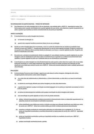 Sistema de Contabilidade para o Sector Empresarial em Moçambique
TÍTULO I
CAPÍTULO 1.4 – NORMAS DE CONTABILIDADE E DE RELATO FINANCEIRO
NCRF 14 – Activos intangíveis
125
RECUPERABILIDADE DA QUANTIA REGISTADA – PERDAS POR IMPARIDADE
74. Para determinar se um activo intangível está ou não em imparidade, uma entidade aplica a NCRF 18 – Imparidade de activos. Esta
Norma explica como e quando uma entidade revê a quantia registada dos seus activos, como determina a quantia recuperável de um
activo e quando é que reconhece ou reverte o reconhecimento de uma perda por imparidade.
ABATES E ALIENAÇÕES
75. O reconhecimento de um activo intangível deve terminar:
(a) no momento da alienação; ou
(b) quando não se esperam benefícios económicos futuros do seu uso ou alienação.
76. Quando um activo intangível deixa de ser reconhecido, o lucro ou a perda daí resultante deve ser incluído nos resultados nesse
momento (a menos que a NCRF 17 – Locações exija diferentemente no caso de venda seguida de locação). Tal ganho ou perda deve
ser apurado como a diferença entre os proveitos líquidos da alienação, se os houver, e a quantia registada do activo. Os ganhos não
devem ser classificados como rédito.
77. De acordo com o princípio de reconhecimento referido no parágrafo 12, uma entidade reconhece na quantia registada de um activo
intangível o custo de substituição de parte desse activo no momento em que é suportado se os critérios de reconhecimento forem
satisfeitos. A quantia registada da parte que é substituída deixa de ser reconhecida em conformidade.
78. A amortização de um activo intangível com vida útil determinada não acaba quando o activo deixa de ser usado a não ser que esteja
totalmente amortizado ou o activo esteja classificado como detido para venda (ou incluído num grupo para alienação que seja
classificado como detido para venda) de acordo com a NCRF 22 – Activos não correntes detidos para venda e unidades operacionais
descontinuadas.
DIVULGAÇÕES
79. As demonstrações financeiras devem divulgar o seguinte para cada classe de activos intangíveis, distinguindo entre activos
intangíveis gerados internamente e outros activos intangíveis:
(a) se as vidas úteis são indeterminadas ou determinadas e, se forem determinadas, as vidas úteis ou as taxas de amortização
usadas;
(b) os métodos de amortização utilizados para activos intangíveis com vidas úteis determinadas;
(c) a quantia bruta registada e qualquer amortização acumulada (agregada com as perdas por imparidade acumuladas) no início e
no fim do período;
(d) as rubricas da demonstração dos resultados onde qualquer amortização de activos intangíveis está incluída;
(e) uma reconciliação da quantia registada no início e no fim do período mostrando:
(i) adições, indicando separadamente as adições provenientes de desenvolvimento interno, as adquiridas separadamente e as
adquiridas através de concentrações de actividades empresariais;
(ii) activos classificados como detidos para venda ou incluídos num grupo para alienação classificado como detido para venda
de acordo com a NCRF 22 – Activos não correntes detidos para venda e unidades operacionais descontinuadas;
(iii) aumentos ou reduções resultantes de revalorizações efectuadas em conformidade com os parágrafos 51, 57 e 58 e de
perdas por imparidade reconhecidas ou revertidas directamente no capital próprio de acordo com a NCRF 18 – Imparidade
de activos;
(iv) perdas por imparidade reconhecidas e perdas por imparidade revertidas nos resultados de acordo com a NCRF 18 –
Imparidade de activos;
(v) qualquer amortização reconhecida durante o período;
 