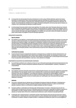 Sistema de Contabilidade para o Sector Empresarial em Moçambique
TÍTULO I
CAPÍTULO 1.2 – QUADRO CONCEPTUAL
9
18. As componentes das demonstrações financeiras interrelacionam-se entre si porque reflectem diferentes aspectos das mesmas
transacções ou acontecimentos. Embora cada demonstração proporcione informação que é diferente das outras, nenhuma delas
serve apenas um único objectivo ou proporciona toda a informação necessária para necessidades particulares de utilizadores. Por
exemplo, uma demonstração dos resultados dá uma imagem incompleta do desempenho a não ser que seja usada em conjunto com
o balanço e com a demonstração das alterações na posição financeira.
19. As demonstrações financeiras também incluem notas explicativas. Por exemplo, podem incluir informação adicional que é relevante
para as necessidades dos utilizadores sobre itens do balanço e da demonstração dos resultados. Podem incluir divulgações sobre os
riscos e incertezas que afectam a entidade e quaisquer recursos e obrigações não reconhecidos no balanço (por exemplo, reservas de
recursos minerais). Informação sobre segmentos geográficos e de indústria, bem como sobre o efeito numa entidade da variação de
preços, podem também ser divulgados na forma de informação suplementar.
PRESSUPOSTOS SUBJACENTES
Base do acréscimoBase do acréscimoBase do acréscimoBase do acréscimo
20. Para atingirem os seus objectivos, as demonstrações financeiras são preparadas na base contabilística do acréscimo. De acordo com
esta base, os efeitos das transacções e de outros acontecimentos são reconhecidos quando ocorrem (e não quando a caixa ou seus
equivalentes são recebidos ou pagos), e são registados na contabilidade e relatados nas demonstrações financeiras dos períodos a
que dizem respeito. As demonstrações financeiras preparadas na base do acréscimo dão a conhecer aos utilizadores não só as
transacções passadas que envolvem pagamentos e recebimentos de caixa, mas também as obrigações para pagamentos de caixa no
futuro e os recursos que representam caixa a ser recebida no futuro. Assim, as demonstrações financeiras evidenciam o tipo de
informação sobre transacções passadas e outros acontecimentos que seja mais útil aos utilizadores para tomarem decisões
económicas.
Continuidade das operaçõesContinuidade das operaçõesContinuidade das operaçõesContinuidade das operações
21. As demonstrações financeiras são geralmente preparadas no pressuposto de que a entidade tem operado continuadamente e que
continuará a operar no futuro previsível. Assim, assume-se que a entidade não tem intenção, nem necessidade, de cessar as suas
operações ou de reduzir significativamente o seu volume. Se tal intenção ou necessidade existir, as demonstrações financeiras podem
ter que ser preparadas numa base diferente e, nesse caso, a base usada deve ser divulgada.
CARACTERÍSTICAS QUALITATIVAS DAS DEMONSTRAÇÕES FINANCEIRAS
22. As características qualitativas são os atributos que fazem com que a informação proporcionada pelas demonstrações financeiras seja
útil para os utilizadores. As quatro características qualitativas principais são a compreensibilidade, a relevância, a fiabilidade e a
comparabilidade.
CCCCompreensibilidadeompreensibilidadeompreensibilidadeompreensibilidade
23. Uma qualidade essencial da informação proporcionada nas demonstrações financeiras é de que ela seja rapidamente compreendida
pelos utilizadores. Para este objectivo, assume-se que os utilizadores têm um conhecimento razoável de negócios e actividades
económicas, bem como de contabilidade, e uma vontade para analisarem a informação com razoável diligência. Contudo, a
informação sobre assuntos complexos que deva ser incluída nas demonstrações financeiras dada a sua relevância para o processo de
decisão económica dos utilizadores, não deve ser excluída apenas com a justificação de que é demasiado difícil para alguns
utilizadores a entenderem.
RelevânciaRelevânciaRelevânciaRelevância
24. Para ser útil, a informação deve ser relevante para as necessidades de tomadas de decisão dos utilizadores. A informação tem a
qualidade de relevância quando influencia as decisões económicas dos utilizadores ajudando-os a avaliar os acontecimentos
passados, presentes ou futuros, ou confirmando ou corrigindo avaliações suas feitas no passado.
25. As funções preditivas e confirmatórias da informação estão interrelacionadas. Por exemplo, a informação acerca do nível e da
estrutura actuais do património tem valor para os utilizadores quando eles tentam prever a capacidade da entidade em aproveitar as
oportunidades e em reagir a situações adversas. A mesma informação tem uma função confirmatória em relação a previsões
passadas, por exemplo, sobre a forma como a entidade estaria estruturada ou sobre o resultado de operações planificadas.
26. A informação sobre a posição financeira e o desempenho passado é frequentemente usada como base para prever para o futuro a
posição financeira e o desempenho bem como outros assuntos nos quais os utilizadores estão interessados, tais como pagamentos
de dividendos e de salários, variações na cotação dos títulos, e a capacidade da entidade para cumprir com as suas obrigações na
 