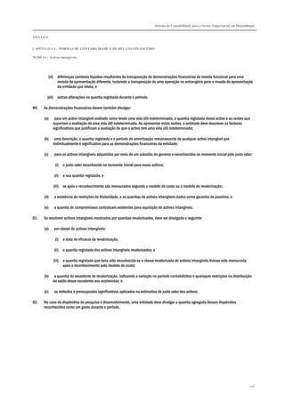 Sistema de Contabilidade para o Sector Empresarial em Moçambique
TÍTULO I
CAPÍTULO 1.4 – NORMAS DE CONTABILIDADE E DE RELATO FINANCEIRO
NCRF 14 – Activos intangíveis
126
(vi) diferenças cambiais líquidas resultantes da transposição de demonstrações financeiras da moeda funcional para uma
moeda de apresentação diferente, incluindo a transposição de uma operação no estrangeiro para a moeda de apresentação
da entidade que relata; e
(vii) outras alterações na quantia registada durante o período.
80. As demonstrações financeiras devem também divulgar:
(a) para um activo intangível avaliado como tendo uma vida útil indeterminada, a quantia registada desse activo e as razões que
suportam a avaliação de uma vida útil indeterminada. Ao apresentar estas razões, a entidade deve descrever os factores
significativos que justificam a avaliação de que o activo tem uma vida útil indeterminada;
(b) uma descrição, a quantia registada e o período de amortização remanescente de qualquer activo intangível que
individualmente é significativo para as demonstrações financeiras da entidade;
(c) para os activos intangíveis adquiridos por meio de um subsídio do governo e reconhecidos no momento inicial pelo justo valor:
(i) o justo valor reconhecido no momento inicial para esses activos;
(ii) a sua quantia registada; e
(iii) se após o reconhecimento são mensurados segundo o modelo de custo ou o modelo de revalorização;
(d) a existência de restrições de titularidade, e as quantias de activos intangíveis dados como garantia de passivos; e
(e) a quantia de compromissos contratuais existentes para aquisição de activos intangíveis.
81. Se existirem activos intangíveis mostrados por quantias revalorizadas, deve ser divulgado o seguinte:
(a) por classe de activos intangíveis:
(i) a data de eficácia da revalorização;
(ii) a quantia registada dos activos intangíveis revalorizados; e
(iii) a quantia registada que teria sido reconhecida se a classe revalorizada de activos intangíveis tivesse sido mensurada
após o reconhecimento pelo modelo de custo;
(b) a quantia do excedente de revalorização, indicando a variação no período contabilístico e quaisquer restrições na distribuição
do saldo desse excedente aos accionistas; e
(c) os métodos e pressupostos significativos aplicados na estimativa do justo valor dos activos.
82. No caso de dispêndios de pesquisa e desenvolvimento, uma entidade deve divulgar a quantia agregada desses dispêndios
reconhecidos como um gasto durante o período.
 