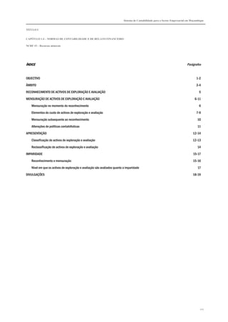 Sistema de Contabilidade para o Sector Empresarial em Moçambique
TÍTULO I
CAPÍTULO 1.4 – NORMAS DE CONTABILIDADE E DE RELATO FINANCEIRO
NCRF 15 – Recursos minerais
127
ÍNDICEÍNDICEÍNDICEÍNDICE Parágrafos
OBJECTIVO 1-2
ÂMBITO 3-4
RECONHECIMENTO DE ACTIVOS DE EXPLORAÇÃO E AVALIAÇÃO 5
MENSURAÇÃO DE ACTIVOS DE EXPLORAÇÃO E AVALIAÇÃO 6-11
Mensuração no momento do reconhecimento 6
Elementos do custo de activos de exploração e avaliação 7-9
Mensuração subsequente ao reconhecimento 10
Alterações de políticas contabilísticas 11
APRESENTAÇÃO 12-14
Classificação de activos de exploração e avaliação 12-13
Reclassificação de activos de exploração e avaliação 14
IMPARIDADE 15-17
Reconhecimento e mensuração 15-16
Nível em que os activos de exploração e avaliação são avaliados quanto a imparidade 17
DIVULGAÇÕES 18-19
 
