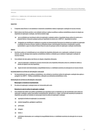 Sistema de Contabilidade para o Sector Empresarial em Moçambique
TÍTULO I
CAPÍTULO 1.4 – NORMAS DE CONTABILIDADE E DE RELATO FINANCEIRO
NCRF 15 – Recursos minerais
128
OBJECTIVO
1. O objectivo desta Norma é o de estabelecer o tratamento contabilístico relativo à exploração e avaliação de recursos minerais.
2. Muito embora esta Norma permita a uma entidade continuar a aplicar as políticas e práticas contabilísticas actuais em relação aos
dispêndios de exploração e avaliação, esta Norma também exige:
(a) que as entidades que reconheçam activos de exploração e avaliação avaliem a imparidade desses activos de acordo com a
presente Norma e mensurem qualquer perda por imparidade de acordo com a NCRF 18 – Imparidade de activos;
(b) divulgações que identifiquem e expliquem as quantias nas demonstrações financeiras da entidade que resultem da exploração
e avaliação de recursos minerais e ajudem os utilizadores dessas demonstrações financeiras a compreender a quantia,
oportunidade e o grau de certeza de futuros fluxos de caixa de quaisquer activos de exploração e avaliação reconhecidos.
ÂMBITO
3. Esta Norma aplica-se à contabilização por uma entidade dos dispêndios efectuados com a exploração e avaliação de recursos
minerais, mas não abrange outros aspectos contabilísticos relativos a entidades que se dedicam à exploração e avaliação de
recursos minerais.
4. Uma entidade não deve aplicar esta Norma em relação a dispêndios efectuados:
(a) antes da exploração e avaliação de recursos minerais (tais como dispêndios efectuados antes de a entidade ter obtido os
direitos de explorar uma área específica);
(b) depois de terem sido demonstradas a exequibilidade técnica e a viabilidade económica da extracção de um recurso mineral.
RECONHECIMENTO DE ACTIVOS DE EXPLORAÇÃO E AVALIAÇÃO
5. No desenvolvimento das suas políticas contabilísticas, uma entidade ao reconhecer activos de exploração e avaliação deve aplicar o
parágrafo 5 da NCRF 4 – Políticas contabilísticas, alterações nas estimativas contabilísticas e erros.
MENSURAÇÃO DE ACTIVOS DE EXPLORAÇÃO E AVALIAÇÃO
Mensuração no momento doMensuração no momento doMensuração no momento doMensuração no momento do reconhecimentoreconhecimentoreconhecimentoreconhecimento
6. Os activos de exploração e avaliação devem ser mensurados pelo custo.
Elementos do custo de activos de exploração e avaliaçãoElementos do custo de activos de exploração e avaliaçãoElementos do custo de activos de exploração e avaliaçãoElementos do custo de activos de exploração e avaliação
7. Uma entidade deve definir uma política contabilística que especifique quais os dispêndios que são reconhecidos como activos de
exploração e avaliação e aplicar essa política consistentemente. Apresenta-se, a seguir, uma lista (não exaustiva) de exemplos de
dispêndios que podem ser incluídos na mensuração inicial de activos de exploração e avaliação:
(a) aquisição de direitos de exploração ( ou concessão);
(b) estudos topográficos, geológicos e geofísicos;
(c) perfuração;
(d) tubagem;
(e) testes; e
(f) actividades relacionadas com a avaliação da exequibilidade técnica e a viabilidade económica da extracção de um recurso
mineral.
 