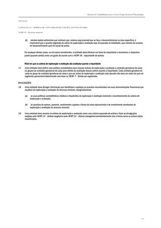 Sistema de Contabilidade para o Sector Empresarial em Moçambique
TÍTULO I
CAPÍTULO 1.4 – NORMAS DE CONTABILIDADE E DE RELATO FINANCEIRO
NCRF 15 – Recursos minerais
130
(d) existem dados suficientes que indiciam que, embora seja provável que se faça o desenvolvimento na área específica, é
improvável que a quantia registada do activo de exploração e avaliação seja recuperada na totalidade, quer através do sucesso
do desenvolvimento quer da venda do activo.
Em qualquer destes casos, ou em casos semelhantes, a entidade deve efectuar um teste de imparidade e reconhecer a respectiva
perda (quando existir) como um gasto de acordo com a NCRF 18 – Imparidade de activos.
Nível em que os activos de exploração e avaliação são avaliados quanto a imparidadeNível em que os activos de exploração e avaliação são avaliados quanto a imparidadeNível em que os activos de exploração e avaliação são avaliados quanto a imparidadeNível em que os activos de exploração e avaliação são avaliados quanto a imparidade
17. Uma entidade deve definir uma política contabilística para imputar activos de exploração e avaliação a unidades geradoras de caixa
ou grupos de unidades geradoras de caixa para efeitos da avaliação desses activos quanto à imparidade. Cada unidade geradora de
caixa ou grupo de unidades geradoras de caixa a que um activo de exploração e avaliação está alocado não deve ser maior do que um
segmento operacional determinado com base na NCRF 7 – Relato por segmentos.
DIVULGAÇÕES
18. Uma entidade deve divulgar informação que identifique e explique as quantias reconhecidas nas suas demonstrações financeiras que
resultem da exploração e avaliação de recursos minerais, designadamente:
(a) as suas políticas contabilísticas relativas a dispêndios de exploração e avaliação incluindo o reconhecimento de activos de
exploração e avaliação;
(b) as quantias de activos, passivos, rendimentos e gastos e fluxos de caixa operacionais e de investimento resultantes da
exploração e avaliação de recursos minerais.
19. Uma entidade deve mostrar os activos de exploração e avaliação como uma rubrica separada de activos e fazer as divulgações
exigidas pela NCRF 13 – Activos tangíveis e pela NCRF 14 – Activos intangíveis consistentemente com a forma como os activos estão
classificados.
 