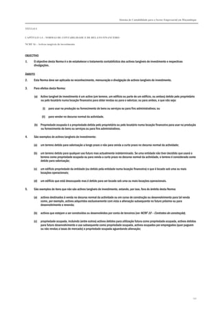 Sistema de Contabilidade para o Sector Empresarial em Moçambique
TÍTULO I
CAPÍTULO 1.4 – NORMAS DE CONTABILIDADE E DE RELATO FINANCEIRO
NCRF 16 – Activos tangíveis de investimento
132
OBJECTIVO
1. O objectivo desta Norma é o de estabelecer o tratamento contabilístico dos activos tangíveis de investimento e respectivas
divulgações.
ÂMBITO
2. Esta Norma deve ser aplicada no reconhecimento, mensuração e divulgação de activos tangíveis de investimento.
3. Para efeitos desta Norma:
(a) Activo tangível de investimento é um activo (um terreno, um edifício ou parte de um edifício, ou ambos) detido pelo proprietário
ou pelo locatário numa locação financeira para obter rendas ou para o valorizar, ou para ambos, e que não seja:
(i) para usar na produção ou fornecimento de bens ou serviços ou para fins administrativos; ou
(ii) para vender no decurso normal da actividade.
(b) Propriedade ocupada é a propriedade detida pelo proprietário ou pelo locatário numa locação financeira para usar na produção
ou fornecimento de bens ou serviços ou para fins administrativos.
4. São exemplos de activos tangíveis de investimento:
(a) um terreno detido para valorização a longo prazo e não para venda a curto prazo no decurso normal da actividade;
(b) um terreno detido para qualquer uso futuro mas actualmente indeterminado. Se uma entidade não tiver decidido que usará o
terreno como propriedade ocupada ou para venda a curto prazo no decurso normal da actividade, o terreno é considerado como
detido para valorização;
(c) um edifício propriedade da entidade (ou detido pela entidade numa locação financeira) e que é locado sob uma ou mais
locações operacionais;
(d) um edifício que está desocupado mas é detido para ser locado sob uma ou mais locações operacionais.
5. São exemplos de itens que não são activos tangíveis de investimento, estando, por isso, fora do âmbito desta Norma:
(a) activos destinados à venda no decurso normal da actividade ou em curso de construção ou desenvolvimento para tal venda
como, por exemplo, activos adquiridos exclusivamente com vista a alienação subsequente no futuro próximo ou para
desenvolvimento e revenda;
(b) activos que estejam a ser construídos ou desenvolvidos por conta de terceiros (ver NCRF 10 – Contratos de construção);
(c) propriedade ocupada, incluindo (entre outros) activos detidos para utilização futura como propriedade ocupada, activos detidos
para futuro desenvolvimento e uso subsequente como propriedade ocupada, activos ocupados por empregados (quer paguem
ou não rendas a taxas de mercado) e propriedade ocupada aguardando alienação;
 