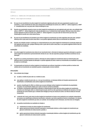 Sistema de Contabilidade para o Sector Empresarial em Moçambique
TÍTULO I
CAPÍTULO 1.4 – NORMAS DE CONTABILIDADE E DE RELATO FINANCEIRO
NCRF 16 – Activos tangíveis de investimento
135
21. No caso de uma transferência de activo tangível de investimento registada pelo justo valor para propriedade ocupada ou para
inventários, o custo considerado do activo para subsequente contabilização de acordo com a NCRF 13 – Activos tangíveis ou a NCRF
9 – Inventários deve ser o seu justo valor à data da alteração no uso.
22. Quando uma propriedade ocupada se torna um activo tangível de investimento que será registada pelo justo valor, uma entidade deve
aplicar a NCRF 13 – Activos tangíveis até à data da alteração do uso. A entidade deve tratar qualquer diferença nessa data entre a
quantia registada do activo de acordo com a NCRF 13 – Activos tangíveis e o seu justo valor da mesma forma que trata uma
revalorização de acordo com a esta mesma Norma.
23. No caso de uma transferência de inventários para activos tangíveis de investimento que serão registados pelo justo valor, qualquer
diferença entre o justo valor do activo nessa data e a sua quantia registada anterior deve ser reconhecida nos resultados.
24. Quando uma entidade concluir a construção ou o desenvolvimento de uma activo tangível de investimento de construção própria que
será registada pelo justo valor, qualquer diferença entre o justo valor do activo nessa data e a sua quantia registada anterior deve ser
reconhecida nos resultados.
ALIENAÇÕES
25. Um activo tangível de investimento deve deixar de ser reconhecido (isto é, eliminado do balanço) aquando da alienação ou quando a
activo tangível de investimento é permanentemente retirado de uso e não são esperados quaisquer benefícios económicos da sua
alienação.
26. Os ganhos ou as perdas provenientes do abate ou alienação de activos tangíveis de investimento devem ser determinados pela
diferença entre os proveitos líquidos da alienação e a quantia registada do activo e devem ser reconhecidos nos resultados no período
do abate ou da alienação.
27. A compensação por terceiros de activos tangíveis de investimento que sofreram imparidade, se tenham perdido ou tenham sido
cedidos deve ser reconhecida nos resultados quando a compensação se tornar recebível.
DIVULGAÇÕES
28. Uma entidade deve divulgar:
(a) se aplica o modelo do justo valor ou o modelo do custo;
(b) caso aplique o modelo do justo valor, se, e em que circunstâncias, os interesses detidos em locações operacionais são
classificados e contabilizados como activos tangíveis de investimento;
(c) quando a classificação for difícil, os critérios que usa para distinguir activos tangíveis de investimento de propriedades
ocupadas e de propriedades detidas para venda no decurso normal da actividade;
(d) os métodos e pressupostos significativos utilizados na determinação do justo valor dos activos tangíveis de investimento,
incluindo uma informação sobre se a determinação do justo valor foi ou não suportada por evidências do mercado ou foi mais
ponderada por outros factores (que a entidade deve divulgar) por força da natureza do activo e da falta de dados de mercado
comparáveis;
(e) a extensão até à qual o justo valor da activo tangível de investimento se baseia numa avaliação de um avaliador independente
que possua uma qualificação profissional reconhecida e relevante e que tenha experiência recente na localização e na natureza
do activo tangível de investimento que está a ser avaliada. Se tal avaliação não foi efectuada, esse facto deve ser divulgado;
(f) as quantias reconhecidas nos resultados em relação a:
(i) rendimentos de rendas de activos tangíveis de investimento;
(ii) gastos operacionais directos (incluindo reparações e manutenção) relativos a activos tangíveis de investimento que
geraram rendimentos de rendas durante o período; e
(iii) gastos operacionais directos (incluindo reparações e manutenção) relativos a activos tangíveis de investimento que não
geraram rendimentos de rendas durante o período.
 