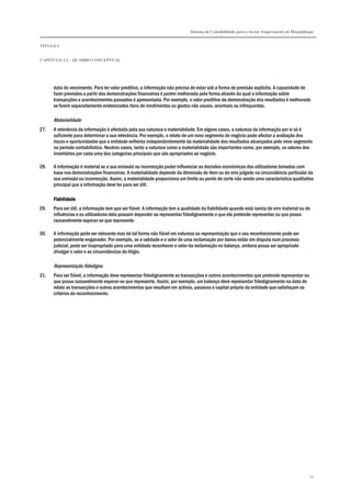 Sistema de Contabilidade para o Sector Empresarial em Moçambique
TÍTULO I
CAPÍTULO 1.2 – QUADRO CONCEPTUAL
10
data do vencimento. Para ter valor preditivo, a informação não precisa de estar sob a forma de previsão explícita. A capacidade de
fazer previsões a partir das demonstrações financeiras é porém melhorada pela forma através da qual a informação sobre
transacções e acontecimentos passados é apresentada. Por exemplo, o valor preditivo da demonstração dos resultados é melhorado
se forem separadamente evidenciados itens de rendimentos ou gastos não usuais, anormais ou infrequentes.
Materialidade
27. A relevância da informação é afectada pela sua natureza e materialidade. Em alguns casos, a natureza da informação por si só é
suficiente para determinar a sua relevância. Por exemplo, o relato de um novo segmento de negócio pode afectar a avaliação dos
riscos e oportunidades que a entidade enfrenta independentemente da materialidade dos resultados alcançados pelo novo segmento
no período contabilístico. Noutros casos, tanto a natureza como a materialidade são importantes como, por exemplo, os valores dos
inventários por cada uma das categorias principais que são apropriados ao negócio.
28. A informação é material se a sua omissão ou incorrecção puder influenciar as decisões económicas dos utilizadores tomadas com
base nas demonstrações financeiras. A materialidade depende da dimensão do item ou do erro julgado na circunstância particular da
sua omissão ou incorrecção. Assim, a materialidade proporciona um limite ou ponto de corte não sendo uma característica qualitativa
principal que a informação deve ter para ser útil.
FiabilidadeFiabilidadeFiabilidadeFiabilidade
29. Para ser útil, a informação tem que ser fiável. A informação tem a qualidade da fiabilidade quando está isenta de erro material ou de
influências e os utilizadores dela possam depender ao representar fidedignamente o que ela pretende representar ou que possa
razoavelmente esperar-se que represente.
30. A informação pode ser relevante mas de tal forma não fiável em natureza ou representação que o seu reconhecimento pode ser
potencialmente enganador. Por exemplo, se a validade e o valor de uma reclamação por danos estão em disputa num processo
judicial, pode ser inapropriado para uma entidade reconhecer o valor da reclamação no balanço, embora possa ser apropriado
divulgar o valor e as circunstâncias do litígio.
Representação fidedigna
31. Para ser fiável, a informação deve representar fidedignamente as transacções e outros acontecimentos que pretende representar ou
que possa razoavelmente esperar-se que represente. Assim, por exemplo, um balanço deve representar fidedignamente na data do
relato as transacções e outros acontecimentos que resultam em activos, passivos e capital próprio da entidade que satisfaçam os
critérios de reconhecimento.
 