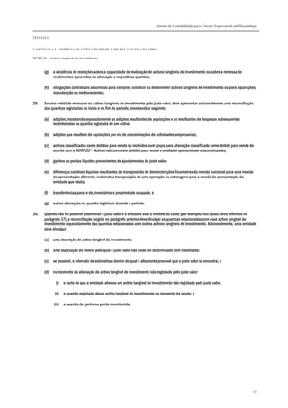 Sistema de Contabilidade para o Sector Empresarial em Moçambique
TÍTULO I
CAPÍTULO 1.4 – NORMAS DE CONTABILIDADE E DE RELATO FINANCEIRO
NCRF 16 – Activos tangíveis de investimento
136
(g) a existência de restrições sobre a capacidade de realização de activos tangíveis de investimento ou sobre a remessa de
rendimentos e proveitos de alienação e respectivas quantias;
(h) obrigações contratuais assumidas para comprar, construir ou desenvolver activos tangíveis de investimento ou para reparações,
manutenção ou melhoramentos.
29. Se uma entidade mensurar os activos tangíveis de investimento pelo justo valor, deve apresentar adicionalmente uma reconciliação
das quantias registadas no início e no fim do período, mostrando o seguinte:
(a) adições, mostrando separadamente as adições resultantes de aquisições e as resultantes de despesas subsequentes
reconhecidas na quantia registada de um activo;
(b) adições que resultem de aquisições por via de concentrações de actividades empresariais;
(c) activos classificados como detidos para venda ou incluídos num grupo para alienação classificado como detido para venda de
acordo com a NCRF 22 – Activos não correntes detidos para venda e unidades operacionais descontinuadas;
(d) ganhos ou perdas líquidos provenientes de ajustamentos do justo valor;
(e) diferenças cambiais líquidas resultantes da transposição de demonstrações financeiras da moeda funcional para uma moeda
de apresentação diferente, incluindo a transposição de uma operação no estrangeiro para a moeda de apresentação da
entidade que relata;
(f) transferências para, e de, inventários e propriedade ocupada; e
(g) outras alterações na quantia registada durante o período.
30. Quando não for possível determinar o justo valor e a entidade usar o modelo do custo (por exemplo, nos casos raros referidos no
parágrafo 17), a reconciliação exigida no parágrafo anterior deve divulgar as quantias relacionadas com esse activo tangível de
investimento separadamente das quantias relacionadas com outros activos tangíveis de investimento. Adicionalmente, uma entidade
deve divulgar:
(a) uma descrição do activo tangível de investimento;
(b) uma explicação do motivo pelo qual o justo valor não pode ser determinado com fiabilidade;
(c) se possível, o intervalo de estimativas dentro do qual é altamente provável que o justo valor se encontra; e
(d) no momento da alienação do activo tangível de investimento não registado pelo justo valor:
(i) o facto de que a entidade alienou um activo tangível de investimento não registado pelo justo valor;
(ii) a quantia registada desse activo tangível de investimento no momento da venda; e
(iii) a quantia de ganho ou perda reconhecida.
 