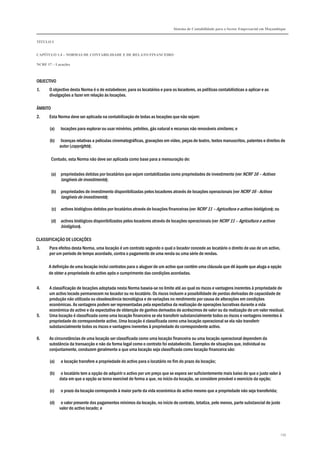 Sistema de Contabilidade para o Sector Empresarial em Moçambique
TÍTULO I
CAPÍTULO 1.4 – NORMAS DE CONTABILIDADE E DE RELATO FINANCEIRO
NCRF 17 – Locações
139
OBJECTIVO
1. O objectivo desta Norma é o de estabelecer, para os locatários e para os locadores, as políticas contabilísticas a aplicar e as
divulgações a fazer em relação às locações.
ÂMBITO
2. Esta Norma deve ser aplicada na contabilização de todas as locações que não sejam:
(a) locações para explorar ou usar minérios, petróleo, gás natural e recursos não renováveis similares; e
(b) licenças relativas a películas cinematográficas, gravações em vídeo, peças de teatro, textos manuscritos, patentes e direitos de
autor (copyrights);
Contudo, esta Norma não deve ser aplicada como base para a mensuração de:
(a) propriedades detidas por locatários que sejam contabilizadas como propriedades de investimento (ver NCRF 16 – Activos
tangíveis de investimento);
(b) propriedades de investimento disponibilizadas pelos locadores através de locações operacionais (ver NCRF 16 - Activos
tangíveis de investimento);
(c) activos biológicos detidos por locatários através de locações financeiras (ver NCRF 11 – Agricultura e activos biológicos); ou
(d) activos biológicos disponibilizados pelos locadores através de locações operacionais (ver NCRF 11 – Agricultura e activos
biológicos).
CLASSIFICAÇÃO DE LOCAÇÕES
3. Para efeitos desta Norma, uma locação é um contrato segundo o qual o locador concede ao locatário o direito de uso de um activo,
por um período de tempo acordado, contra o pagamento de uma renda ou uma série de rendas.
A definição de uma locação inclui contratos para o aluguer de um activo que contêm uma cláusula que dê àquele que aluga a opção
de obter a propriedade do activo após o cumprimento das condições acordadas.
4. A classificação de locações adoptada nesta Norma baseia-se no limite até ao qual os riscos e vantagens inerentes à propriedade de
um activo locado permanecem no locador ou no locatário. Os riscos incluem a possibilidade de perdas derivadas de capacidade de
produção não utilizada ou obsolescência tecnológica e de variações no rendimento por causa de alterações em condições
económicas. As vantagens podem ser representadas pela expectativa da realização de operações lucrativas durante a vida
económica do activo e da expectativa de obtenção de ganhos derivados de acréscimos de valor ou da realização de um valor residual.
5. Uma locação é classificada como uma locação financeira se ela transferir substancialmente todos os riscos e vantagens inerentes à
propriedade do correspondente activo. Uma locação é classificada como uma locação operacional se ela não transferir
substancialmente todos os riscos e vantagens inerentes à propriedade do correspondente activo.
6. As circunstâncias de uma locação ser classificada como uma locação financeira ou uma locação operacional dependem da
substância da transacção e não da forma legal como o contrato foi estabelecido. Exemplos de situações que, individual ou
conjuntamente, conduzem geralmente a que uma locação seja classificada como locação financeira são:
(a) a locação transfere a propriedade do activo para o locatário no fim do prazo da locação;
(b) o locatário tem a opção de adquirir o activo por um preço que se espera ser suficientemente mais baixo do que o justo valor à
data em que a opção se torna exercível de forma a que, no início da locação, se considere provável o exercício da opção;
(c) o prazo da locação corresponde à maior parte da vida económica do activo mesmo que a propriedade não seja transferida;
(d) o valor presente dos pagamentos mínimos da locação, no início do contrato, totaliza, pelo menos, parte substancial do justo
valor do activo locado; e
 