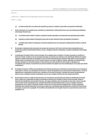 Sistema de Contabilidade para o Sector Empresarial em Moçambique
TÍTULO I
CAPÍTULO 1.4 – NORMAS DE CONTABILIDADE E DE RELATO FINANCEIRO
NCRF 17 – Locações
140
(e) os activos locados têm uma natureza tão específica que apenas o locatário os pode utilizar sem grandes modificações.
7. Outros indicadores de circunstâncias que, individual ou conjuntamente, também podem levar a que uma locação seja classificada
como locação financeira são:
(a) se o locatário puder cancelar a locação, as perdas do locador associadas ao cancelamento são suportadas pelo locatário;
(b) os ganhos ou perdas relativos à flutuação do justo valor do valor residual do activo são atribuídos ao locatário; e
(c) o locatário pode continuar a locação por um período suplementar com uma renda que é substancialmente inferior à renda do
mercado.
8. Os exemplos e indicadores atrás enunciados nem sempre são conclusivos. Se for claro com base noutras características que a
locação não transfere substancialmente todos os riscos e vantagens inerentes à propriedade, a locação é classificada como locação
operacional.
9. A classificação da locação é feita no início da locação. Se em qualquer altura o locatário e o locador concordam em modificar os
termos do contrato, excepto no caso de renovação da locação, de tal forma que resultasse numa classificação diferente da locação
segundo os critérios enunciados nos parágrafos 4 a 8 se os termos alterados tivessem estado em vigor desde o início da locação, o
contrato revisto é considerado como um novo contrato durante o seu prazo de vigência. Contudo, alterações nas estimativas (por
exemplo, alterações nas estimativas relativas à vida económica ou ao valor residual do activo locado) ou alterações nas
circunstâncias (por exemplo, incumprimento por parte do locatário) não originam uma nova classificação de uma locação para efeitos
contabilísticos.
10. As locações de terrenos e edifícios são classificadas como locações operacionais ou financeiras da mesma forma que as locações de
outros activos. Contudo, uma característica dos terrenos é a de que têm geralmente uma vida económica indeterminada e, se não for
expectável que a propriedade se transfira para o locatário no fim do prazo da locação, o locatário não assume substancialmente
todos os riscos e vantagens inerentes à propriedade, caso em que a locação do terreno será uma locação operacional.
11. Numa locação de terrenos e edifícios estes elementos são considerados separadamente para efeitos da classificação da locação.
Caso se espere que a propriedade de ambos os elementos se transfira para o locatário no final do prazo da locação, ambos os
elementos são classificados como locação financeira, quer sejam analisados como uma locação ou como duas, a não ser que seja
claro com base noutras características que a locação não transfere substancialmente todos os riscos e vantagens inerentes à
propriedade de um ou ambos os elementos. Quando o terreno tem uma vida económica indeterminada, o terreno é geralmente
classificado como locação operacional a não ser que se espere que a propriedade seja transferida para o locatário no final do prazo
da locação, de acordo com o parágrafo 10. Os edifícios são classificados como locação financeira ou operacional de acordo com os
parágrafos 4 a 9.
 