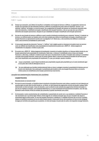 Sistema de Contabilidade para o Sector Empresarial em Moçambique
TÍTULO I
CAPÍTULO 1.4 – NORMAS DE CONTABILIDADE E DE RELATO FINANCEIRO
NCRF 17 – Locações
141
12. Sempre que necessário, para efeitos de classificar e contabilizar uma locação de terrenos e edifícios, os pagamentos mínimos da
locação são imputados aos dois elementos (terrenos e edifícios) na proporção dos justos valores do elemento “terrenos” e do
elemento “edifícios” da locação, no início da mesma. Se os pagamentos da locação não puderem ser fiavelmente imputados entre
estes dois elementos, a totalidade da locação é classificada como locação financeira, a não ser que seja claro que ambos os
elementos são locações operacionais, situação em que a totalidade da locação é classificada como locação operacional.
13. No caso de uma locação de terrenos e edifícios na qual a quantia inicialmente reconhecida para o elemento “terrenos” é imaterial, os
terrenos e os edifícios podem ser tratados como uma única unidade para efeitos da classificação da locação e classificados como
locação financeira ou operacional de acordo com os parágrafos 4 a 9. Neste caso, a vida económica dos edifícios é considerada
como a vida económica da totalidade do activo locado.
14. A mensuração separada dos elementos “terrenos” e “edifícios” não é exigida quando os interesses do locatário tanto nos terrenos
como nos edifícios são classificados como propriedades de investimento de acordo com a NCRF 16 – Activos tangíveis de
investimento e for adoptado o modelo do justo valor.
15. De acordo com a NCRF 16 – Activos tangíveis de investimento, é possível um locatário classificar um interesse detido através de uma
locação operacional como propriedade de investimento. Neste caso, o interesse é contabilizado como se fosse uma locação
financeira e, além disso, é utilizado o modelo do justo valor para o reconhecimento do activo. O locatário deve continuar a contabilizar
a locação como locação financeira, mesmo que um evento posterior altere a natureza do interesse do locatário de tal forma que já
não é mais classificado como propriedade de investimento. É o caso, por exemplo, quando o locatário:
(a) ocupa a propriedade, a qual é depois transferida para propriedade ocupada pelo proprietário por um custo considerado igual
ao seu justo valor à data da alteração do uso; ou
(b) faz uma sublocação que transfere substancialmente todos os riscos e vantagens inerentes à propriedade do interesse para um
terceiro não relacionado. Esta sublocação é contabilizada pelo locatário como uma locação financeira feita a um terceiro,
embora possa ser contabilizada como locação operacional por esse terceiro.
LOCAÇÕES NAS DEMONSTRAÇÕES FINANCEIRAS DOS LOCATÁRIOS
Locações financeirasLocações financeirasLocações financeirasLocações financeiras
Reconhecimento no momento inicial
16. No início do prazo da locação, os locatários devem reconhecer as locações financeiras como activos e passivos nos seus balanços por
quantias iguais ao justo valor do activo locado ou, se inferior, ao valor presente dos pagamentos mínimos da locação, qualquer deles
determinado no início da locação. A taxa de desconto a usar no cálculo do valor presente dos pagamentos mínimos da locação é a
taxa de juro implícita na locação, se for praticável determiná-la, ou a taxa incremental de financiamento do locatário, caso não seja.
Quaisquer custos directos iniciais do locatário são acrescidos à quantia reconhecida como activo.
17. As transacções e outros acontecimentos são contabilizados e apresentados de acordo com a sua substância e realidade financeira e
não meramente com a sua forma legal. Embora a forma legal de um contrato de locação seja a de que o locatário não adquire a
propriedade legal do activo locado, no caso das locações financeiras a substância e a realidade financeira são as de que o locatário
adquire os benefícios económicos do uso do activo locado durante a maior parte da sua vida económica em troca de uma obrigação
de pagar por tal direito uma quantia que se aproxima, no início da locação, do justo valor do activo e do respectivo encargo financeiro.
 