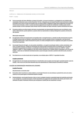 Sistema de Contabilidade para o Sector Empresarial em Moçambique
TÍTULO I
CAPÍTULO 1.4 – NORMAS DE CONTABILIDADE E DE RELATO FINANCEIRO
NCRF 17 – Locações
142
18. Se tais transacções não forem reflectidas no balanço do locatário, os recursos económicos e as obrigações de uma entidade estão
subavaliadas, distorcendo assim os rácios financeiros. Por isso, é adequado que uma locação financeira seja reconhecida no balanço
do locatário não só como um activo mas também como um passivo relativo à obrigação de pagar futuros pagamentos da locação. No
início do prazo da locação, o activo e o passivo dos futuros pagamentos da locação são reconhecidos no balanço pelas mesmas
quantias excepto no caso de quaisquer custos directos iniciais do locatário que sejam acrescidos à quantia reconhecida como activo.
19. Os passivos relativos aos activos locados não devem ser apresentados nas demonstrações financeiras como uma dedução a esses
activos. Adicionalmente, quando aplicável, os passivos devem ser apresentados no balanço distinguindo os passivos correntes dos
não correntes.
Mensuração subsequente
20. Os pagamentos mínimos da locação devem ser repartidos entre o encargo financeiro e a redução do saldo remanescente do passivo.
O encargo financeiro deve ser imputado a cada período durante o prazo da locação de forma a corresponder a uma taxa de juro
periódica constante sobre o saldo remanescente do passivo. As rendas contingentes devem ser registadas como gastos nos períodos
em que forem suportadas.
21. Uma locação financeira dá origem, em cada período contabilístico, a um gasto de amortização relativo a activos amortizáveis, bem
como a um gasto financeiro. A política de amortização para activos locados amortizáveis deve ser consistente com a dos activos
amortizáveis de propriedade da entidade e a amortização reconhecida deve ser calculada de acordo com a NCRF 13 - Activos
tangíveis e a NCRF 14 - Activos intangíveis. Se não houver certeza razoável de que o locatário obterá a propriedade no fim do prazo da
locação, o activo deve ser totalmente amortizado durante o prazo da locação ou durante o período da vida útil do activo, dos dois o
mais curto.
22. Para determinar se um activo locado está em imparidade, uma entidade aplica a NCRF 18 - Imparidade de activos.
Locações operacionaisLocações operacionaisLocações operacionaisLocações operacionais
23. Os pagamentos de uma locação operacional devem ser reconhecidos como um gasto numa base igual e constante durante o prazo da
locação, a não ser que uma outra base sistemática seja mais representativa do modelo temporal do benefício do utilizador.
LOCAÇÕES NAS DEMONSTRAÇÕES FINANCEIRAS DOS LOCADORES
Locações finaLocações finaLocações finaLocações financeirasnceirasnceirasnceiras
Reconhecimento no momento inicial
24. Os locadores devem reconhecer os activos relativos a uma locação financeira nos seus balanços e apresentá-los como uma conta a
receber por uma quantia igual ao investimento líquido na locação.
25. Substancialmente, numa locação financeira, todos os riscos e vantagens inerentes à propriedade legal são transferidos pelo locador
e, por conseguinte, as quantias da locação a receber (equivalentes aos pagamentos dos locatários) são tratados pelo locador como
reembolso de capital e rendimento financeiro para recompensar o locador pelo seu investimento e serviços.
 
