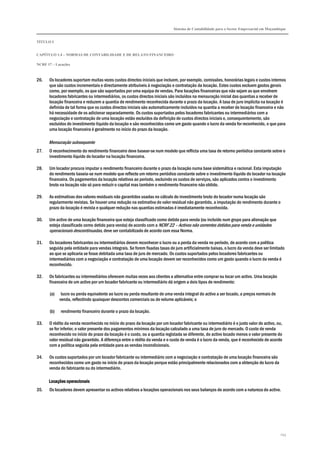 Sistema de Contabilidade para o Sector Empresarial em Moçambique
TÍTULO I
CAPÍTULO 1.4 – NORMAS DE CONTABILIDADE E DE RELATO FINANCEIRO
NCRF 17 – Locações
143
26. Os locadores suportam muitas vezes custos directos iniciais que incluem, por exemplo, comissões, honorárias legais e custos internos
que são custos incrementais e directamente atribuíveis à negociação e contratação da locação. Estes custos excluem gastos gerais
como, por exemplo, os que são suportados por uma equipa de vendas. Para locações financeiras que não sejam as que envolvem
locadores fabricantes ou intermediários, os custos directos iniciais são incluídos na mensuração inicial das quantias a receber de
locação financeira e reduzem a quantia de rendimento reconhecida durante o prazo da locação. A taxa de juro implícita na locação é
definida de tal forma que os custos directos iniciais são automaticamente incluídos na quantia a receber de locação financeira e não
há necessidade de os adicionar separadamente. Os custos suportados pelos locadores fabricantes ou intermediários com a
negociação e contratação de uma locação estão excluídos da definição de custos directos iniciais e, consequentemente, são
excluídos do investimento líquido da locação e são reconhecidos como um gasto quando o lucro da venda for reconhecido, o que para
uma locação financeira é geralmente no início do prazo da locação.
Mensuração subsequente
27. O reconhecimento do rendimento financeiro deve basear-se num modelo que reflicta uma taxa de retorno periódica constante sobre o
investimento líquido do locador na locação financeira.
28. Um locador procura imputar o rendimento financeiro durante o prazo da locação numa base sistemática e racional. Esta imputação
do rendimento baseia-se num modelo que reflecte um retorno periódico constante sobre o investimento líquido do locador na locação
financeira. Os pagamentos da locação relativos ao período, excluindo os custos de serviços, são aplicados contra o investimento
bruto na locação não só para reduzir o capital mas também o rendimento financeiro não obtido.
29. As estimativas dos valores residuais não garantidos usadas no cálculo do investimento bruto do locador numa locação são
regularmente revistas. Se houver uma redução na estimativa do valor residual não garantido, a imputação do rendimento durante o
prazo da locação é revista e qualquer redução nas quantias estimadas é imediatamente reconhecida.
30. Um activo de uma locação financeira que esteja classificado como detido para venda (ou incluído num grupo para alienação que
esteja classificado como detido para venda) de acordo com a NCRF 22 – Activos não correntes detidos para venda e unidades
operacionais descontinuadas, deve ser contabilizado de acordo com essa Norma.
31. Os locadores fabricantes ou intermediários devem reconhecer o lucro ou a perda da venda no período, de acordo com a política
seguida pela entidade para vendas integrais. Se forem fixadas taxas de juro artificialmente baixas, o lucro da venda deve ser limitado
ao que se aplicaria se fosse debitada uma taxa de juro de mercado. Os custos suportados pelos locadores fabricantes ou
intermediários com a negociação e contratação de uma locação devem ser reconhecidos como um gasto quando o lucro da venda é
reconhecido.
32. Os fabricantes ou intermediários oferecem muitas vezes aos clientes a alternativa entre comprar ou locar um activo. Uma locação
financeira de um activo por um locador fabricante ou intermediário dá origem a dois tipos de rendimento:
(a) lucro ou perda equivalente ao lucro ou perda resultante de uma venda integral do activo a ser locado, a preços normais de
venda, reflectindo quaisquer descontos comerciais ou de volume aplicáveis; e
(b) rendimento financeiro durante o prazo da locação.
33. O rédito da venda reconhecido no início do prazo da locação por um locador fabricante ou intermediário é o justo valor do activo, ou,
se for inferior, o valor presente dos pagamentos mínimos da locação calculado a uma taxa de juro do mercado. O custo de venda
reconhecido no início do prazo da locação é o custo, ou a quantia registada se diferente, do activo locado menos o valor presente do
valor residual não garantido. A diferença entre o rédito da venda e o custo de venda é o lucro da venda, que é reconhecido de acordo
com a política seguida pela entidade para as vendas incondicionais.
34. Os custos suportados por um locador fabricante ou intermediário com a negociação e contratação de uma locação financeira são
reconhecidos como um gasto no início do prazo da locação porque estão principalmente relacionados com a obtenção do lucro da
venda do fabricante ou do intermediário.
Locações operacionaisLocações operacionaisLocações operacionaisLocações operacionais
35. Os locadores devem apresentar os activos relativos a locações operacionais nos seus balanços de acordo com a natureza do activo.
 