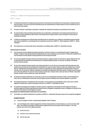 Sistema de Contabilidade para o Sector Empresarial em Moçambique
TÍTULO I
CAPÍTULO 1.4 – NORMAS DE CONTABILIDADE E DE RELATO FINANCEIRO
NCRF 17 – Locações
144
36. O rendimento proveniente de locações operacionais deve ser reconhecido como rendimento numa base igual e constante durante o
prazo da locação, a não ser que outra base sistemática seja mais representativa do modelo temporal no qual o benefício do uso do
activo locado seja reduzido.
37. Os custos, incluindo a amortização, suportados na obtenção do rendimento de locação são reconhecidos como um gasto.
38. Os custos directos iniciais suportados pelos locadores com a negociação e contratação de uma locação operacional devem ser
acrescidos à quantia registada do activo locado e reconhecidos como um gasto durante o prazo da locação na mesma base do
rendimento da locação.
39. A política de amortização para activos locados amortizáveis deve ser consistente com a política de amortização normal do locador
para activos semelhantes, e a amortização deve ser calculada de acordo com a NCRF 13 – Activos tangíveis e a NCRF 14 – Activos
intangíveis.
40. Para determinar se um activo locado está em imparidade, uma entidade aplica a NCRF 18 – Imparidade de activos.
VENDA SEGUIDA DE LOCAÇÃO
41. Uma transacção de venda seguida de locação compreende a venda de um activo e a sua subsequente locação. O pagamento da
locação e o preço de venda são geralmente interdependentes por serem negociados como um pacote. O tratamento contabilístico de
uma transacção de venda seguida de locação depende do tipo de locação envolvido.
42. Se uma venda seguida de locação resultar numa locação financeira, qualquer excesso da venda sobre a quantia registada não deve
ser imediatamente reconhecido como rendimento por um vendedor-locatário devendo, em vez disso, ser diferido e amortizado
durante o prazo da locação.
43. Se uma venda seguida de locação resultar numa locação operacional, e se for claro que a transacção é efectuada pelo justo valor,
qualquer lucro ou perda deve ser imediatamente reconhecido. Se o preço de venda é inferior ao justo valor, qualquer lucro ou perda
deve ser imediatamente reconhecido excepto se a perda for compensada por futuros pagamentos da locação abaixo do preço de
mercado, caso em que deve ser diferido e amortizado na proporção dos pagamentos da locação durante o período no qual se espera
que o activo seja utilizado. Se o preço de venda é superior ao justo valor, o excesso sobre o justo valor deve ser diferido e amortizado
durante o período no qual se espera que o activo seja utilizado.
44. Em relação às locações operacionais, se o justo valor na data de uma venda seguida de locação é inferior à quantia registada do
activo, deve ser imediatamente reconhecida uma perda igual à quantia da diferença entre a quantia registada e o justo valor.
45. Nas locações financeiras, tal ajustamento não é necessário a não ser que haja uma imparidade de valor, caso em que a quantia
registada é reduzida para a quantia recuperável de acordo com a NCRF 18 – Imparidade de activos.
46. Os requisitos de divulgação para locatários e locadores aplicam-se igualmente a transacções de venda seguida de locação. A
descrição exigida dos contratos significativos de locação conduz à divulgação de disposições únicas ou invulgares do contrato ou dos
termos das transacções de venda seguida de locação.
DIVULGAÇÕES NAS DEMONSTRAÇÕES FINANCEIRAS DOS LOCATÁRIOS
47. Os locatários, para além de satisfazerem os requisitos da NCRF 25 – Instrumentos financeiros, devem fazer as seguintes divulgações:
Locações financeirasLocações financeirasLocações financeirasLocações financeiras
(a) para cada categoria de activo, a quantia líquida registada à data do balanço;
(b) uma reconciliação entre o total dos pagamentos mínimos da locação futuros à data do balanço e o seu valor presente. Além
disso, uma entidade deve divulgar o total dos futuros pagamentos mínimos da locação à data do balanço, e o seu valor
presente, para cada um dos seguintes períodos:
(i) menos de um ano;
(ii) mais de um ano e menos de cinco anos;
(iii) mais de cinco anos.
 