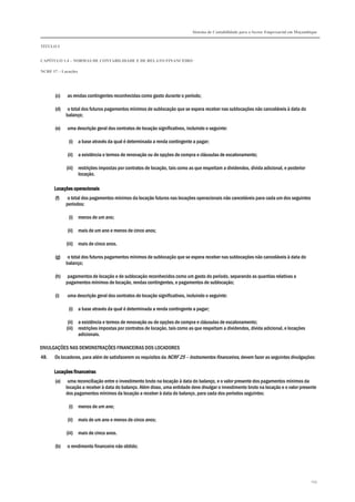 Sistema de Contabilidade para o Sector Empresarial em Moçambique
TÍTULO I
CAPÍTULO 1.4 – NORMAS DE CONTABILIDADE E DE RELATO FINANCEIRO
NCRF 17 – Locações
145
(c) as rendas contingentes reconhecidas como gasto durante o período;
(d) o total dos futuros pagamentos mínimos de sublocação que se espera receber nas sublocações não canceláveis à data do
balanço;
(e) uma descrição geral dos contratos de locação significativos, incluindo o seguinte:
(i) a base através da qual é determinada a renda contingente a pagar;
(ii) a existência e termos de renovação ou de opções de compra e cláusulas de escalonamento;
(iii) restrições impostas por contratos de locação, tais como as que respeitam a dividendos, dívida adicional, e posterior
locação.
Locações operacionaisLocações operacionaisLocações operacionaisLocações operacionais
(f) o total dos pagamentos mínimos da locação futuros nas locações operacionais não canceláveis para cada um dos seguintes
períodos:
(i) menos de um ano;
(ii) mais de um ano e menos de cinco anos;
(iii) mais de cinco anos.
(g) o total dos futuros pagamentos mínimos de sublocação que se espera receber nas sublocações não canceláveis à data do
balanço;
(h) pagamentos de locação e de sublocação reconhecidos como um gasto do período, separando as quantias relativas a
pagamentos mínimos de locação, rendas contingentes, e pagamentos de sublocação;
(i) uma descrição geral dos contratos de locação significativos, incluindo o seguinte:
(i) a base através da qual é determinada a renda contingente a pagar;
(ii) a existência e termos de renovação ou de opções de compra e cláusulas de escalonamento;
(iii) restrições impostas por contratos de locação, tais como as que respeitam a dividendos, dívida adicional, e locações
adicionais.
DIVULGAÇÕES NAS DEMONSTRAÇÕES FINANCEIRAS DOS LOCADORES
48. Os locadores, para além de satisfazerem os requisitos da NCRF 25 – Instrumentos financeiros, devem fazer as seguintes divulgações:
Locações financeirasLocações financeirasLocações financeirasLocações financeiras
(a) uma reconciliação entre o investimento bruto na locação à data do balanço, e o valor presente dos pagamentos mínimos da
locação a receber à data do balanço. Além disso, uma entidade deve divulgar o investimento bruto na locação e o valor presente
dos pagamentos mínimos da locação a receber à data do balanço, para cada dos períodos seguintes:
(i) menos de um ano;
(ii) mais de um ano e menos de cinco anos;
(iii) mais de cinco anos.
(b) o rendimento financeiro não obtido;
 