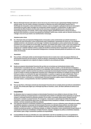 Sistema de Contabilidade para o Sector Empresarial em Moçambique
TÍTULO I
CAPÍTULO 1.2 – QUADRO CONCEPTUAL
11
32. Muita da informação financeira está sujeita ao risco de não ser (ou de ser menos do que) a representação fidedigna daquilo que
pretende retratar. Isto não é devido a quaisquer incorrecções ou influências mas antes às dificuldades inerentes tanto na
identificação das transacções e outros acontecimentos a mensurar, como na concepção ou aplicação de técnicas de mensuração e
apresentação que podem sugerir mensagens que correspondem aquelas transacções e acontecimentos. Em alguns casos, a
mensuração dos efeitos financeiros dos itens pode ser tão incerta que as entidades geralmente não os reconhecem nas
demonstrações financeiras. Por exemplo, embora muitas empresas originem goodwill internamente no decurso do tempo, é
geralmente difícil identificar ou mensurar esse goodwill com fiabilidade. Noutros casos, contudo, pode ser relevante reconhecer itens
e divulgar o risco de erro que envolve o seu reconhecimento e mensuração.
Substância sobre a forma
33. Se a informação existe para representar fidedignamente as transacções e outros acontecimentos que pretende representar, é
necessário que essas transacções e outros acontecimentos sejam contabilizados e apresentados de acordo com a sua substância e
realidade económica e não meramente a sua forma legal. A substância das transacções ou outros acontecimentos não é sempre
consistente com a que é evidente da sua forma legal. Por exemplo, uma entidade pode vender um activo a uma outra entidade de tal
forma que a documentação sugere que a propriedade legal é transmitida a essa outra entidade. Porém, podem existir acordos que
assegurem que a entidade vendedora continua a usufruir dos benefícios económicos futuros incorporados no activo. Nestas
circunstâncias, o relato da venda não representaria fidedignamente a transacção efectuada podendo até questionar-se se, de facto,
existiu uma transacção.
Neutralidade
34. Para ser fiável, a informação contida nas demonstrações financeiras deve ser neutral, isto é, isenta de quaisquer influências. As
demonstrações financeiras não são neutras se, através da selecção e apresentação de informação, elas influenciarem uma tomada
de decisão ou um julgamento com o objectivo de atingir um resultado ou uma conclusão pré-fixados.
Prudência
35. Aqueles que preparam demonstrações financeiras têm que lidar com as incertezas que inevitavelmente afectam muitos
acontecimentos e circunstâncias tais como, a dúvida sobre a cobrança de valores a receber, a vida útil estimada de instalações e
equipamentos e o número de garantias que possam vir a ser reclamadas. Estas incertezas são reconhecidas através da divulgação da
sua natureza e quantia e através do exercício de prudência na preparação das demonstrações financeiras. A prudência é a inclusão de
um grau de cautela no exercício dos julgamentos necessários para a elaboração das estimativas em condições de incerteza de tal
forma que os activos e os rendimentos não sejam sobrevalorizados e os passivos e os gastos não sejam subvalorizados. Porém, o
exercício da prudência não permite, por exemplo, a constituição de reservas ocultas ou provisões excessivas, a subvalorização
intencional de activos e rendimentos ou a sobrevalorização intencional de passivos e gastos, porque as demonstrações financeiras
não seriam neutras e, consequentemente, não teriam a qualidade da fiabilidade.
Plenitude
36. Para que seja fiável, a informação constante das demonstrações financeiras deve ser completa dentro dos limites de materialidade e
de custo. Uma omissão pode originar que a informação seja falsa ou incorrecta e, assim, não fiável e deficiente em termos da sua
relevância.
ComparabilidadeComparabilidadeComparabilidadeComparabilidade
37. Os utilizadores devem ser capazes de comparar as demonstrações financeiras de uma entidade no decurso do tempo a fim de
identificarem tendências na posição financeira e no desempenho dessa entidade. Os utilizadores devem igualmente ser capazes de
comparar a informação financeira de diferentes entidades a fim de avaliar a sua posição relativa quanto à posição financeira,
desempenho e variações na posição financeira. Por conseguinte, a mensuração e a apresentação dos efeitos financeiros de
transacções e outros acontecimentos iguais devem ser efectuadas de forma consistente na entidade, no decurso do tempo nessa
entidade, e de forma consistente para diferentes entidades.
38. Uma implicação relevante da característica qualitativa da comparabilidade é a de que os utilizadores sejam informados das políticas
contabilísticas adoptadas na preparação das demonstrações financeiras, das alterações dessas políticas e dos efeitos dessas
alterações. Os utilizadores devem ser capazes de identificar diferenças entre políticas contabilísticas adoptadas pela mesma
entidade de período para período, e por diferentes entidades, em relação a transacções e outros acontecimentos de igual natureza. O
cumprimento das Normas de Contabilidade e de Relato Financeiro, incluindo a divulgação das políticas contabilísticas adoptadas
pela entidade, ajuda a atingir a característica qualitativa da comparabilidade.
39. A comparabilidade não deve ser confundida com a mera uniformidade e não deve ser permitido que se torne um impedimento à
introdução de normas contabilísticas mais desenvolvidas. Não é apropriado que uma entidade continue a contabilização de uma
 