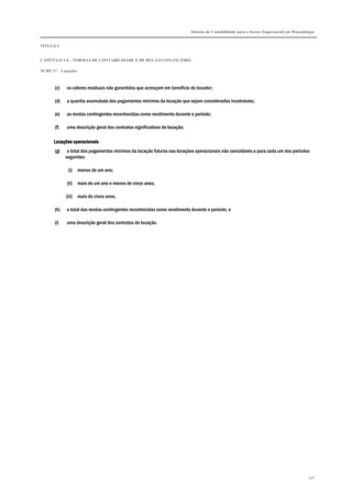 Sistema de Contabilidade para o Sector Empresarial em Moçambique
TÍTULO I
CAPÍTULO 1.4 – NORMAS DE CONTABILIDADE E DE RELATO FINANCEIRO
NCRF 17 – Locações
146
(c) os valores residuais não garantidos que acresçam em benefício do locador;
(d) a quantia acumulada dos pagamentos mínimos da locação que sejam considerados incobráveis;
(e) as rendas contingentes reconhecidas como rendimento durante o período;
(f) uma descrição geral dos contratos significativos de locação;
Locações operaLocações operaLocações operaLocações operacionaiscionaiscionaiscionais
(g) o total dos pagamentos mínimos da locação futuros nas locações operacionais não canceláveis e para cada um dos períodos
seguintes:
(i) menos de um ano;
(ii) mais de um ano e menos de cinco anos;
(iii) mais de cinco anos.
(h) o total das rendas contingentes reconhecidas como rendimento durante o período; e
(i) uma descrição geral dos contratos de locação.
 