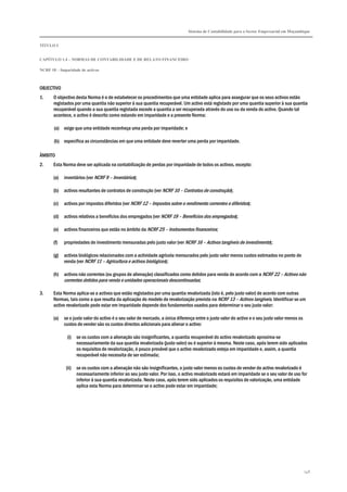 Sistema de Contabilidade para o Sector Empresarial em Moçambique
TÍTULO I
CAPÍTULO 1.4 – NORMAS DE CONTABILIDADE E DE RELATO FINANCEIRO
NCRF 18 – Imparidade de activos
148
OBJECTIVO
1. O objectivo desta Norma é o de estabelecer os procedimentos que uma entidade aplica para assegurar que os seus activos estão
registados por uma quantia não superior à sua quantia recuperável. Um activo está registado por uma quantia superior à sua quantia
recuperável quando a sua quantia registada excede a quantia a ser recuperada através do uso ou da venda do activo. Quando tal
acontece, o activo é descrito como estando em imparidade e a presente Norma:
(a) exige que uma entidade reconheça uma perda por imparidade; e
(b) especifica as circunstâncias em que uma entidade deve reverter uma perda por imparidade.
ÂMBITO
2. Esta Norma deve ser aplicada na contabilização de perdas por imparidade de todos os activos, excepto:
(a) inventários (ver NCRF 9 – Inventários);
(b) activos resultantes de contratos de construção (ver NCRF 10 – Contratos de construção);
(c) activos por impostos diferidos (ver NCRF 12 – Impostos sobre o rendimento correntes e diferidos);
(d) activos relativos a benefícios dos empregados (ver NCRF 19 – Benefícios dos empregados);
(e) activos financeiros que estão no âmbito da NCRF 25 – Instrumentos financeiros;
(f) propriedades de investimento mensuradas pelo justo valor (ver NCRF 16 – Activos tangíveis de investimento);
(g) activos biológicos relacionados com a actividade agrícola mensurados pelo justo valor menos custos estimados no ponto de
venda (ver NCRF 11 – Agricultura e activos biológicos);
(h) activos não correntes (ou grupos de alienação) classificados como detidos para venda de acordo com a NCRF 22 – Activos não
correntes detidos para venda e unidades operacionais descontinuadas;
3. Esta Norma aplica-se a activos que estão registados por uma quantia revalorizada (isto é, pelo justo valor) de acordo com outras
Normas, tais como a que resulta da aplicação do modelo de revalorização previsto na NCRF 13 – Activos tangíveis. Identificar se um
activo revalorizado pode estar em imparidade depende dos fundamentos usados para determinar o seu justo valor:
(a) se o justo valor do activo é o seu valor de mercado, a única diferença entre o justo valor do activo e o seu justo valor menos os
custos de vender são os custos directos adicionais para alienar o activo:
(i) se os custos com a alienação são insignificantes, a quantia recuperável do activo revalorizado aproxima-se
necessariamente da sua quantia revalorizada (justo valor) ou é superior à mesma. Neste caso, após terem sido aplicados
os requisitos de revalorização, é pouco provável que o activo revalorizado esteja em imparidade e, assim, a quantia
recuperável não necessita de ser estimada;
(ii) se os custos com a alienação não são insignificantes, o justo valor menos os custos de vender do activo revalorizado é
necessariamente inferior ao seu justo valor. Por isso, o activo revalorizado estará em imparidade se o seu valor de uso for
inferior à sua quantia revalorizada. Neste caso, após terem sido aplicados os requisitos de valorização, uma entidade
aplica esta Norma para determinar se o activo pode estar em imparidade;
 