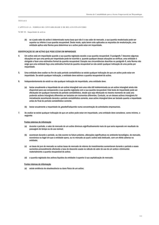 Sistema de Contabilidade para o Sector Empresarial em Moçambique
TÍTULO I
CAPÍTULO 1.4 – NORMAS DE CONTABILIDADE E DE RELATO FINANCEIRO
NCRF 18 – Imparidade de activos
149
(b) se o justo valor do activo é determinado numa base que não é o seu valor de mercado, a sua quantia revalorizada pode ser
superior ou inferior à sua quantia recuperável. Deste modo, após terem sido aplicados os requisitos de revalorização, uma
entidade aplica esta Norma para determinar se o activo pode estar em imparidade.
IDENTIFICAÇÃO DE UM ACTIVO QUE PODE ESTAR EM IMPARIDADE
4. Um activo está em imparidade quando a sua quantia registada excede a sua quantia recuperável. O parágrafo 7 descreve algumas
situações em que uma perda por imparidade pode ter ocorrido e, quando qualquer dessas situações se verificar, uma entidade é
obrigada a fazer uma estimativa formal da quantia recuperável. Excepto nas circunstâncias descritas no parágrafo 6, esta Norma não
exige que uma entidade faça uma estimativa formal da quantia recuperável se não existir qualquer indicação de uma perda por
imparidade.
5. Uma entidade deve avaliar no fim de cada período contabilístico se existe qualquer indicação de que um activo pode estar em
imparidade. Se existir qualquer indicação, a entidade deve estimar a quantia recuperável do activo.
6. Independentemente de existir ou não qualquer indicação de imparidade, uma entidade deve:
(a) testar anualmente a imparidade de um activo intangível com uma vida útil indeterminada ou um activo intangível ainda não
disponível para uso comparando a sua quantia registada com a sua quantia recuperável. Este teste de imparidade pode ser
efectuado em qualquer momento do período contabilístico, desde que seja efectuado no mesmo momento de cada ano
podendo activos intangíveis diferentes ser testados em momentos diferentes. Contudo, se um desses activos intangíveis foi
inicialmente reconhecido durante o período contabilístico corrente, esse activo intangível deve ser testado quanto a imparidade
antes do final do período contabilístico corrente.
(b) testar anualmente a imparidade do goodwill adquirido numa concentração de actividades empresariais.
7. Ao avaliar se existe qualquer indicação de que um activo pode estar em imparidade, uma entidade deve considerar, como mínimo, o
seguinte:
Fontes externas de informação
(a) durante o período, o valor de mercado de um activo diminuiu significativamente mais do que seria esperado em resultado da
passagem do tempo ou do uso normal;
(b) ocorreram durante o período, ou irão ocorrer no futuro próximo, alterações significativas no ambiente tecnológico, de mercado,
económico ou legal em que a entidade opera, ou no mercado ao qual o activo está dedicado, com um efeito adverso na
entidade;
(c) as taxas de juro de mercado ou outras taxas de mercado de retorno de investimentos aumentaram durante o período e esses
aumentos provavelmente afectarão a taxa de desconto usada no cálculo do valor de uso de um activo e diminuirão
materialmente a quantia recuperável do activo;
(d) a quantia registada dos activos líquidos da entidade é superior à sua capitalização de mercado;
Fontes internas de informação
(e) existe evidência de obsolescência ou dano físico de um activo;
 