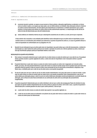 Sistema de Contabilidade para o Sector Empresarial em Moçambique
TÍTULO I
CAPÍTULO 1.4 – NORMAS DE CONTABILIDADE E DE RELATO FINANCEIRO
NCRF 18 – Imparidade de activos
150
(f) ocorreram durante o período, ou espera-se que ocorram no futuro próximo, alterações significativas na extensão e na forma
como um activo é usado, ou se espera que seja usado, com um efeito adverso na entidade. Estas alterações incluem o facto de
um activo se tornar desnecessário, de haver planos para descontinuar ou reestruturar a unidade operacional a que o activo
pertence, de haver planos para alienar um activo antes da data anteriormente esperada, e a reapreciação da vida útil de um
activo de vida útil determinada para vida útil indeterminada.
(g) existe evidência em relatórios internos de que o desempenho económico de um activo é, ou será, pior do que o esperado.
A lista anterior não é exaustiva e uma entidade pode identificar outras indicações de que um activo está em imparidade as quais
também devem ser consideradas pela entidade para determinar a quantia recuperável do activo ou, no caso do goodwill, efectuar o
teste de imparidade em conformidade com os parágrafos 44 a 54.
8. Quando há uma indicação de que um activo pode estar em imparidade, isso pode indicar que a vida útil remanescente, o método de
amortização ou o valor residual do activo precisa de ser revisto e ajustado de acordo com a Norma aplicável ao activo, mesmo que
não seja reconhecida qualquer perda por imparidade relativa a esse activo.
MENSURAÇÃO DA QUANTIA RECUPERÁVEL
9. Nem sempre é necessário determinar quer o justo valor de um activo menos os custos de vender quer o seu valor de uso. Se qualquer
destas quantias exceder a quantia registada do activo, o activo não está em imparidade e não é necessário estimar a quantia
recuperável.
10. É possível determinar o justo valor menos os custos de vender mesmo quando um activo não é negociado num mercado activo.
Porém, por vezes, não será possível determinar o justo valor menos os custos de vender porque não há qualquer base para fazer uma
estimativa fiável da quantia a obter da venda do activo numa transacção de boa fé entre partes conhecedoras e dispostas a isso.
Neste caso, a entidade pode usar o valor de uso do activo como a sua quantia recuperável.
11. Se não há razão para crer que o valor de uso de um activo excede materialmente o seu justo valor menos os custos de vender, o justo
valor do activo menos os custos de vender pode ser usado como a sua quantia recuperável. Este é frequentemente o caso de um
activo detido para alienação porque o valor de uso de um activo detido para alienação consiste principalmente no proveito líquido da
alienação, pois os fluxos de caixa futuros derivados do uso continuado do activo até à sua alienação são provavelmente
insignificantes.
12. A quantia recuperável é determinada para um activo individual a não ser que o activo não consiga gerar fluxos de entradas de caixa
que sejam em grande medida independentes dos de outros activos ou grupos de activos. Se for este o caso, a quantia recuperável é
determinada para a unidade geradora de caixa à qual o activo pertence, a não ser que:
(a) o justo valor do activo menos os custos de vender seja superior à sua quantia registada; ou
(b) o valor de uso do activo possa ser estimado e ser próximo do seu justo valor menos os custos de vender e o justo valor menos os
custos de vender possa ser determinado.
 