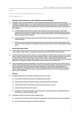 Sistema de Contabilidade para o Sector Empresarial em Moçambique
TÍTULO I
CAPÍTULO 1.4 – NORMAS DE CONTABILIDADE E DE RELATO FINANCEIRO
NCRF 18 – Imparidade de activos
151
MensurMensurMensurMensuração da quantia recuperável de um activo intangível com uma vida útil indeterminadaação da quantia recuperável de um activo intangível com uma vida útil indeterminadaação da quantia recuperável de um activo intangível com uma vida útil indeterminadaação da quantia recuperável de um activo intangível com uma vida útil indeterminada
13. O parágrafo 6 exige que um activo intangível com uma vida útil indeterminada seja anualmente testado quanto à imparidade
comparando a sua quantia registada com a sua quantia recuperável, independentemente de existir ou não qualquer indicação de que
possa estar em imparidade. Contudo, o mais recente cálculo detalhado da quantia recuperável de um tal activo efectuado num
período anterior, pode ser usado no teste de imparidade para esse activo no período corrente desde que todos os critérios seguintes
sejam satisfeitos:
(a) se o activo intangível não gerar fluxos de entradas de caixa resultantes do uso continuado que sejam em larga medida
independentes dos de outros activos ou grupos de activos e for por isso testado quanto à imparidade como parte da unidade
geradora de caixa à qual pertence, os activos e passivos que compõem essa unidade não variaram significativamente desde o
cálculo mais recente da quantia recuperável;
(b) o mais recente cálculo da quantia recuperável resultou numa quantia que excedeu a quantia registada do activo por uma
margem substancial; e
(c) com base numa análise dos acontecimentos que tenham ocorrido e das circunstâncias que tenham mudado desde o cálculo
mais recente da quantia recuperável, a probabilidade da quantia recuperável corrente ser inferior à quantia registada do activo é
remota.
Justo valor menos custos de venderJusto valor menos custos de venderJusto valor menos custos de venderJusto valor menos custos de vender
14. A melhor evidência do justo valor de um activo menos os custos de vender é um preço estabelecido num acordo de venda vinculativo
numa transacção de boa fé, ajustado dos custos adicionais que seriam directamente atribuíveis à alienação do activo.
15. Se não existir qualquer acordo de venda vinculativo mas um activo é negociado num mercado activo, o justo valor menos os custos de
vender é o preço de mercado do activo menos os custos de alienação. O preço de mercado apropriado é geralmente o preço corrente
de oferta de compra. Quando não estão disponíveis preços de oferta de compra, o preço da transacção mais recente pode
proporcionar uma base a partir da qual se estime o justo valor menos os custos de vender, desde que não tenha havido uma alteração
significativa nas circunstâncias económicas entre a data da transacção e a data em que a estimativa é feita.
16. Se não existir qualquer acordo de venda vinculativo nem mercado activo para um activo, o justo valor menos os custos de vender é
baseado na melhor informação disponível que reflicta a quantia que uma entidade poderá obter, à data do balanço, da alienação do
activo numa transacção de boa fé entre partes conhecedoras e dispostas a isso, após dedução dos custos da alienação. Ao
determinar esta quantia, uma entidade considera o resultado de transacções recentes de activos semelhantes feitas no mesmo
sector de actividade. O justo valor menos os custos de vender não reflecte uma venda firme, a não ser que o órgão de gestão seja
forçado a vender imediatamente.
Valor de usoValor de usoValor de usoValor de uso
17. Os seguintes elementos devem ser reflectidos no cálculo do valor de uso de um activo:
(a) uma estimativa dos fluxos de caixa futuros que a entidade espera obter do activo;
(b) expectativas acerca de possíveis variações na quantia ou momento desses fluxos de caixa futuros;
(c) o valor temporal do dinheiro, representado pela taxa corrente de juro sem risco do mercado;
(d) o preço por aceitar a incerteza inerente ao activo; e
(e) outros factores, tais como a falta de liquidez, que os participantes do mercado possam reflectir na valorização dos fluxos de
caixa futuros que a entidade espera obter do activo.
18. A estimativa do valor de uso de um activo envolve os seguintes passos:
(a) estimar os fluxos de entradas e de saídas de caixa futuros provenientes do uso continuado do activo e da sua alienação final; e
(b) aplicar a taxa de desconto apropriada a esses fluxos de caixa futuros.
 