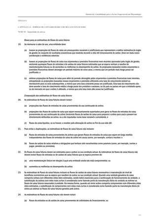 Sistema de Contabilidade para o Sector Empresarial em Moçambique
TÍTULO I
CAPÍTULO 1.4 – NORMAS DE CONTABILIDADE E DE RELATO FINANCEIRO
NCRF 18 – Imparidade de activos
152
Bases para as estimativas de fluxos de caixa futuros
19. Ao mensurar o valor de uso, uma entidade deve:
(a) basear as projecções de fluxos de caixa em pressupostos razoáveis e justificáveis que representam a melhor estimativa do órgão
de gestão do conjunto de condições económicas que existirão durante a vida útil remanescente do activo. Deve ser dada maior
ponderação a evidências externas;
(b) basear as projecções de fluxos de caixa nos orçamentos e previsões financeiras mais recentes aprovados pelo órgão de gestão,
excluindo quaisquer fluxos de entradas e de saídas de caixa futuros estimados que se espera venham a resultar de
reestruturações futuras ou de aumentos ou melhorias no desempenho do activo. As projecções baseadas nestes orçamentos e
previsões financeiras devem abranger um período máximo de cinco anos, a menos que um período mais longo possa ser
justificado; e
(c) estimar projecções de fluxos de caixa para além do período abrangido pelos orçamentos e previsões financeiras mais recentes,
extrapolando as projecções baseadas nesses orçamentos e previsões utilizando uma taxa de crescimento estável ou
decrescente para os anos subsequentes, a menos que uma taxa crescente possa ser justificada. Esta taxa de crescimento não
deve exceder a taxa de crescimento média a longo prazo dos produtos e sectores, ou do país ou países em que a entidade opera,
ou do mercado em que o activo é utilizado, a menos que uma taxa mais alta possa ser justificada.
Composição das estimativas de fluxos de caixa futuros
20. As estimativas de fluxos de caixa futuros devem incluir:
(a) projecções dos fluxos de entradas de caixa provenientes do uso continuado do activo;
(b) projecções dos fluxos de saídas de caixa que sejam necessariamente suportados para gerar os fluxos de entradas de caixa
provenientes do uso continuado do activo (incluindo fluxos de saídas de caixa para preparar o activo para uso) e possam ser
directamente atribuídos ao activo, ou a ele imputados numa base razoável e consistente; e
(c) fluxos de caixa líquidos, se os houver, a receber pela alienação do activo no fim da sua vida útil.
21. Para evitar a duplicações, as estimativas de fluxos de caixa futuros não incluem:
(a) fluxos de entradas de caixa provenientes de activos que geram fluxos de entradas de caixa que sejam em larga medida
independentes dos fluxos de entradas de caixa do activo em causa (como, por exemplo, contas a receber; e
(b) fluxos de saídas de caixa relativos a obrigações que tenham sido reconhecidas como passivos (como, por exemplo, contas a
pagar, pensões ou provisões).
22. Os fluxos de caixa futuros devem ser estimados para o activo na sua condição actual. As estimativas de fluxos de caixa futuros não
devem incluir fluxos de entradas ou de saídas de caixa futuros que se espera provirem de:
(a) uma reestruturação futura em relação à qual uma entidade ainda não está comprometida; ou
(b) aumentos ou melhorias no desempenho do activo.
23. As estimativas de fluxos de caixa futuros incluem os fluxos de saídas de caixa futuros necessários à manutenção do nível de
benefícios económicos que se espera que resultem do activo na sua condição actual. Quando uma unidade geradora de caixa
comporta activos com diferentes vidas úteis estimadas, sendo todos essenciais para a continuação do funcionamento da unidade, a
substituição de activos com vidas mais curtas é considerada como fazendo parte da manutenção diária da unidade ao estimar os
fluxos de caixa futuros associados à unidade. Da mesma forma, quando um único activo comporta componentes com diferentes vidas
úteis estimadas, a substituição de componentes com vidas mais curtas é considerada como fazendo parte da manutenção diária do
activo ao estimar os fluxos de caixa futuros gerados pelo activo.
24. As estimativas de fluxos de caixa futuros não devem incluir:
(a) fluxos de entradas ou de saídas de caixa provenientes de actividades de financiamento; ou
 