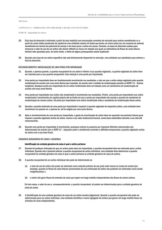 Sistema de Contabilidade para o Sector Empresarial em Moçambique
TÍTULO I
CAPÍTULO 1.4 – NORMAS DE CONTABILIDADE E DE RELATO FINANCEIRO
NCRF 18 – Imparidade de activos
154
29. Esta taxa de desconto é estimada a partir da taxa implícita nas transacções correntes de mercado para activos semelhantes ou a
partir do custo médio ponderado de capital de uma entidade cotada em bolsa que tenha um único activo (ou um conjunto de activos)
semelhante em termos de potencial de serviço e de riscos para o activo em causa. Contudo, as taxas de desconto usadas para
mensurar o valor de uso de um activo não devem reflectir os riscos em relação aos quais as estimativas de fluxos de caixa futuros
tenham sido ajustadas pois, de outro modo, o efeito de alguns pressupostos estará duplicado.
30. Quando uma taxa de um activo específico não está directamente disponível no mercado, uma entidade usa substitutos para estimar a
taxa de desconto.
RECONHECIMENTO E MENSURAÇÃO DE UMA PERDA POR IMPARIDADE
31. Quando, e apenas quando, a quantia recuperável de um activo é inferior à sua quantia registada, a quantia registada do activo deve
ser reduzida para a sua quantia recuperável. Esta redução é uma perda por imparidade.
32. Uma perda por imparidade deve ser imediatamente reconhecida nos resultados, a não ser que o activo esteja registado pela quantia
revalorizada de acordo com uma outra Norma (por exemplo, de acordo com o modelo de revalorização previsto na NCRF 13 – Activos
tangíveis). Qualquer perda por imparidade de um activo revalorizado deve ser tratada como um decréscimo de revalorização de
acordo com essa outra Norma.
33. Uma perda por imparidade num activo não revalorizado é reconhecida nos resultados. Porém, uma perda por imparidade num activo
revalorizado é reconhecida em capital próprio até ao limite em que a perda por imparidade não exceda a quantia do excedente de
revalorização do mesmo activo. Tal perda por imparidade num activo revalorizado reduz o excedente de revalorização desse activo.
34. Quando a quantia estimada de uma perda por imparidade é superior à quantia registada do respectivo activo, uma entidade deve
reconhecer um passivo se, e apenas se, tal for exigido por uma outra Norma.
35. Após o reconhecimento de uma perda por imparidade, o gasto de amortização do activo deve ser ajustado nos períodos futuros para
imputar a quantia registada revista do activo, menos o seu valor residual (se houver), numa base sistemática durante a sua vida útil
remanescente.
36. Quando uma perda por imparidade é reconhecida, quaisquer activos ou passivos por impostos diferidos relacionados são
determinados de acordo com a NCRF 12 – Impostos sobre o rendimento correntes e diferidos comparando a quantia registada revista
do activo com a sua base fiscal.
UNIDADES GERADORAS DE CAIXA E GOODWILL
Identificação da unidade geradora de caixa à qual o activo pertenceIdentificação da unidade geradora de caixa à qual o activo pertenceIdentificação da unidade geradora de caixa à qual o activo pertenceIdentificação da unidade geradora de caixa à qual o activo pertence
37. Quando há qualquer indicação de que um activo pode estar em imparidade, a quantia recuperável deve ser estimada para o activo
individual. Quando não é possível estimar a quantia recuperável do activo individual, uma entidade deve determinar a quantia
recuperável da unidade geradora de caixa à qual o activo pertence (a unidade geradora de caixa do activo).
38. A quantia recuperável de um activo individual não pode ser determinada se:
(a) o valor de uso do activo não puder ser estimado como estando próximo do seu justo valor menos os custos de vender (por
exemplo, quando os fluxos de caixa futuros provenientes do uso continuado do activo não puderem ser estimados como sendo
insignificantes); e
(b) o activo não gerar fluxos de entradas de caixa que sejam em larga medida independentes dos fluxos de outros activos.
Em tais casos, o valor de uso e, consequentemente, a quantia recuperável, só podem ser determinados para a unidade geradora de
caixa do activo.
39. A identificação de uma unidade geradora de caixa de um activo envolve julgamento. Quando a quantia recuperável não pode ser
determinada para um activo individual, uma entidade identifica o menor agregado de activos que geram em larga medida fluxos de
entradas de caixa independentes.
 