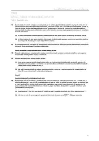 Sistema de Contabilidade para o Sector Empresarial em Moçambique
TÍTULO I
CAPÍTULO 1.4 – NORMAS DE CONTABILIDADE E DE RELATO FINANCEIRO
NCRF 18 – Imparidade de activos
155
40. Quando existe um mercado activo para o produto gerado por um activo ou grupo de activos, esse activo ou grupo de activos deve ser
identificado como uma unidade geradora de caixa, mesmo quando uma parte ou todo o produto é utilizado internamente. Quando os
fluxos de entradas de caixa gerados por qualquer activo ou unidade geradora de caixa são afectados por preços de transferência
internos, o órgão de gestão de uma entidade deve usar a melhor estimativa dos preços futuros que podem ser obtidos em transacções
de boa fé para estimar:
(a) os fluxos de entradas de caixa futuros usados na determinação do valor de uso do activo ou da unidade geradora de caixa; e
(b) os fluxos de saídas de caixa futuros usados na determinação do valor de uso de quaisquer outros activos ou unidades geradoras
de caixa que são afectados pelos preços de transferência internos.
41. As unidades geradoras de caixa devem ser identificadas de forma consistente de período para período relativamente ao mesmo activo
ou tipos de activos, a menos que se justifique uma alteração.
Quantia recuperável e quantia registada de uma unidade geradora de cQuantia recuperável e quantia registada de uma unidade geradora de cQuantia recuperável e quantia registada de uma unidade geradora de cQuantia recuperável e quantia registada de uma unidade geradora de caixaaixaaixaaixa
42. A quantia registada de uma unidade geradora de caixa deve ser determinada numa base consistente com a forma como a quantia
recuperável da unidade geradora de caixa é determinada.
43. A quantia registada de uma unidade geradora de caixa:
(a) inclui apenas a quantia registada dos activos que podem ser directamente atribuídos à unidade geradora de caixa, ou a ela
imputados numa base razoável e consistente, e que gerarão os fluxos de entradas de caixa futuros usados na determinação do
valor de uso da unidade geradora de caixa; e
(b) não inclui a quantia registada de qualquer passivo reconhecido, a menos que a quantia recuperável da unidade geradora de
caixa não possa ser determinada sem considerar esse passivo.
Goodwill
Imputação do goodwill a unidades geradoras de caixa
44. Para efeitos do teste de imparidade, o goodwill adquirido numa concentração de actividades empresariais deve, a partir da data da
aquisição, ser imputado a cada uma das unidades geradoras de caixa, ou grupos de unidades geradoras de caixa, do adquirente, que
se espera que beneficiem das sinergias da concentração de actividades empresariais, independentemente de outros activos ou
passivos da adquirida estarem atribuídos a essas unidades ou grupos de unidades. Cada unidade ou grupo de unidades ao qual o
goodwill é desta forma imputado:
(a) deve representar o nível mais baixo, dentro da entidade, ao qual o goodwill é monitorizado para efeitos de gestão interna; e
(b) não deve ser maior do que um segmento operacional determinado de acordo com a NCRF 7 – Relato por segmentos.
 